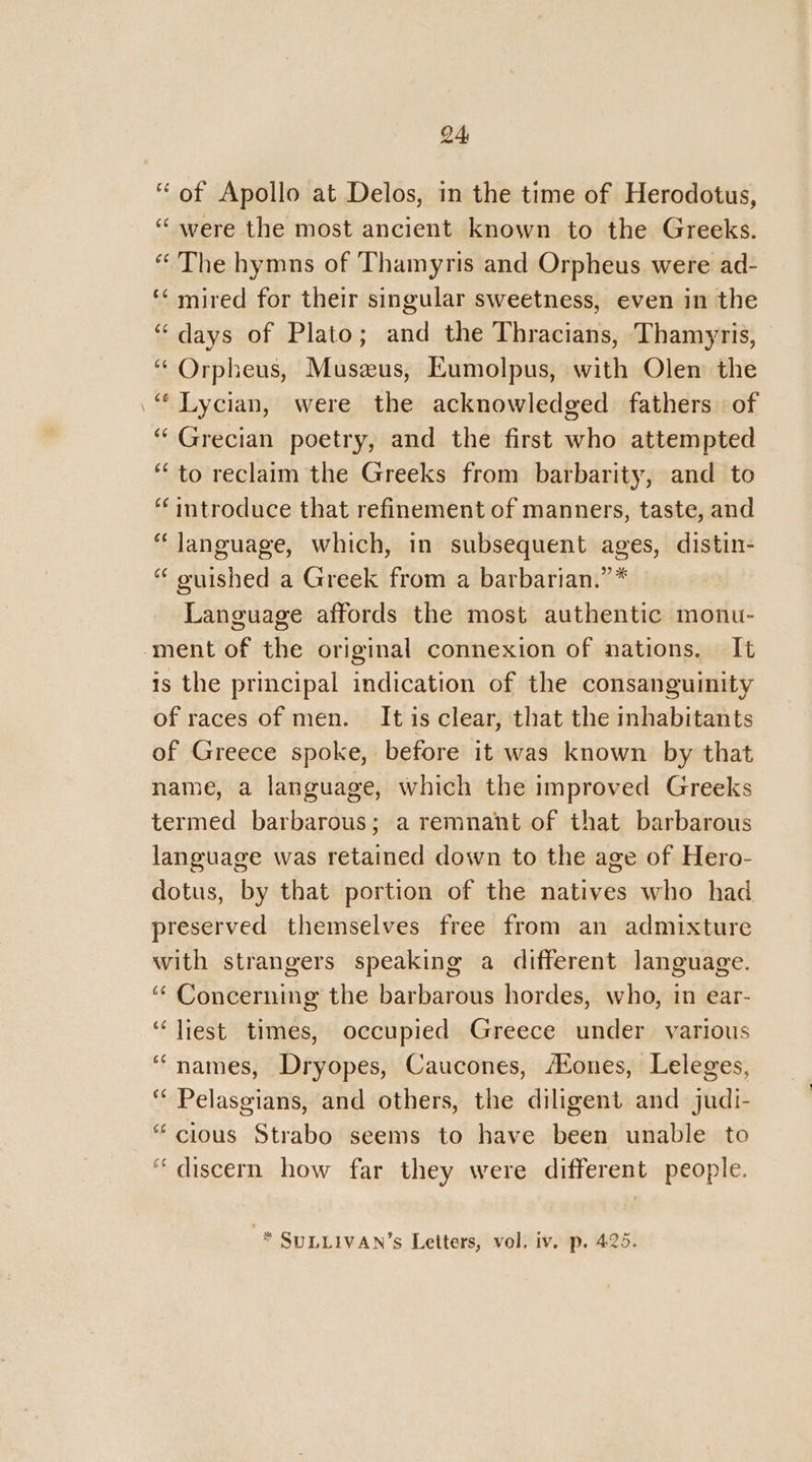 “of Apollo at Delos, in the time of Herodotus, “were the most ancient known to the Greeks. “The hymns of Thamyris and Orpheus were ad- ‘‘ mired for their singular sweetness, even in the “days of Plato; and the Thracians, Thamyris, “ Orpheus, Muszus, Eumolpus, with Olen the “Lycian, were the acknowledged fathers. of ‘Grecian poetry, and the first who attempted ‘to reclaim the Greeks from barbarity, and to ‘ introduce that refinement of manners, taste, and “language, which, in subsequent ages, distin- “ ouished a Greek from a barbarian.” * Language affords the most authentic monu- ment of the original connexion of nations. It is the principal indication of the consanguinity of races of men. It is clear, that the inhabitants of Greece spoke, before it was known by that name, a language, which the improved Greeks termed barbarous; a remnant of that barbarous language was retained down to the age of Hero- dotus, by that portion of the natives who had preserved themselves free from an admixture with strangers speaking a different language. “¢ Concerning the barbarous hordes, who, in ear- ‘“liest times, occupied Greece under various “names, Dryopes, Caucones, AZones, Leleges, “ Pelasgians, and others, the diligent and judi- “cious Strabo seems to have been unable to “discern how far they were different people. * SULLIVAN’s Letters, vol. iv. p. 425.