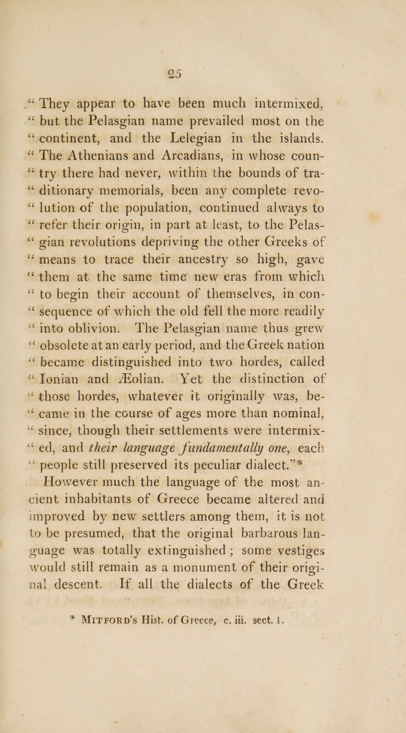 “They appear to have been much intermixed, “ but the Pelasgian name prevailed most on the “continent, and the Lelegian in the islands. ‘The Athenians and Arcadians, in whose coun- “try there had never, within the bounds of tra- ‘ ditionary memorials, been any complete revo- “lution of the population, continued always to “refer their origin, in part at least, to the Pelas- “ gian revolutions depriving the other Greeks of ‘means to trace their ancestry so high, gave “them at the same time new eras from which “to begin their account of themselves, in con- “ sequence of which the old fell the more readily “into oblivion. The Pelasgian name thus grew ‘ obsolete at an early period, and the Greek nation ‘became distinguished into two hordes, called “Tonian and Molian. Yet the distinction of ‘those hordes, whatever it originally was, be- ‘came in the course of ages more than nominal, ‘“ since, though their settlements were intermix- “ed, and their language fundamentally one, each ‘people still preserved its peculiar dialect.”” However much the language of the most an- cient inhabitants of Greece became altered and improved by new settlers among them, it is not to be presumed, that the original barbarous lan- guage was totally extinguished ; some vestiges would still remain as a monument of their origi- nal descent. If all the dialects of the Greek * MITFORD’s Hist. of Greece, c. ili. sect. 1.