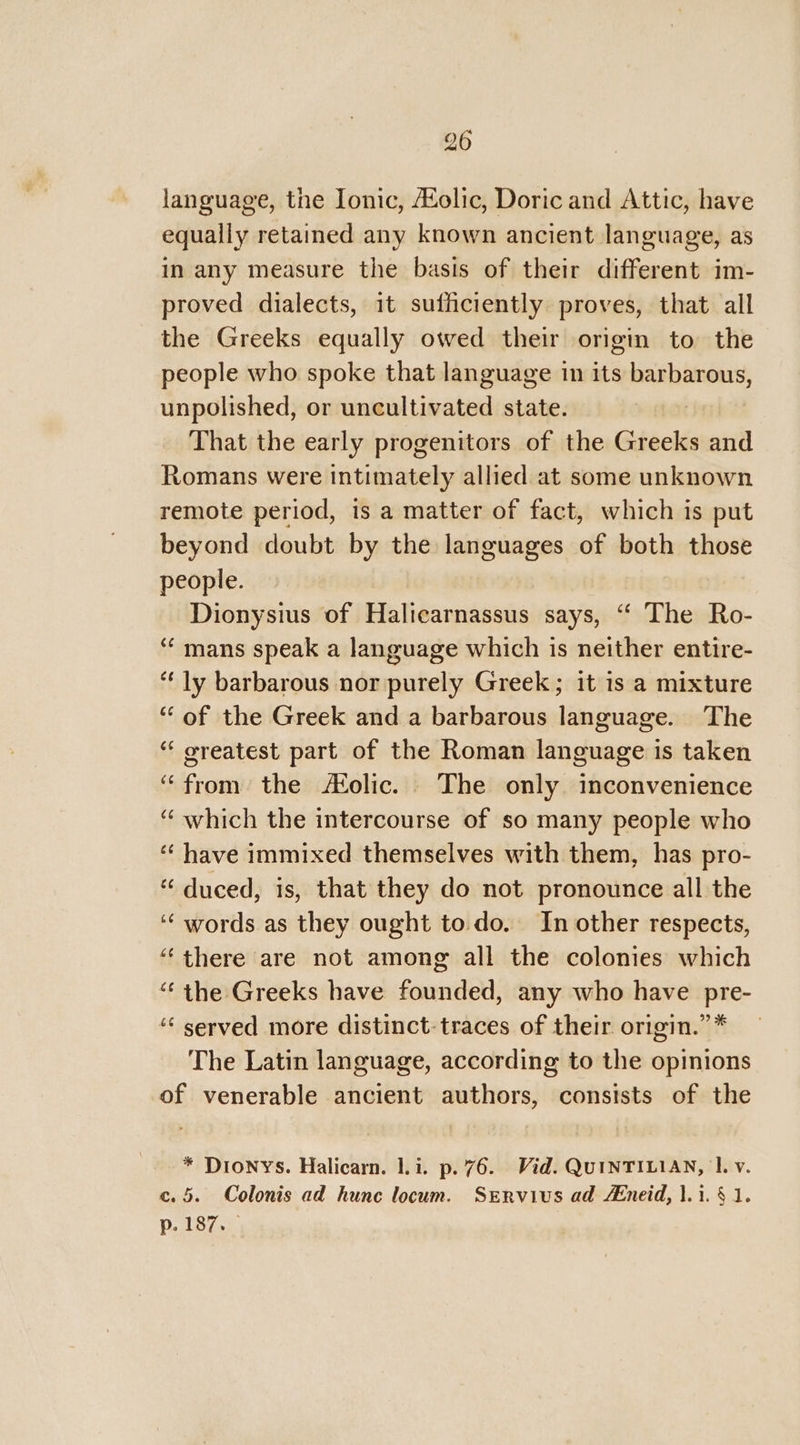 language, the Ionic, Holic, Doric and Attic, have equally retained any known ancient language, as in any measure the basis of their different im- proved dialects, it sufficiently proves, that all the Greeks equally owed their origin to the people who spoke that language in its barbarous, unpolished, or uncultivated state. That the early progenitors of the Greeks and Romans were intimately allied at some unknown remote period, is a matter of fact, which is put beyond doubt by the languages of both those people. Dionysius of Halicarnassus says, ‘“‘ The Ro- ‘¢ mans speak a language which is neither entire- “ly barbarous nor purely Greek; it is a mixture “ of the Greek and a barbarous language. The “ oreatest part of the Roman language is taken “from the Molic. The only inconvenience ‘“ which the intercourse of so many people who ‘“ have immixed themselves with them, has pro- “ duced, is, that they do not pronounce all the ‘“ words as they ought todo. In other respects, “there are not among all the colonies which “the Greeks have founded, any who have pre- ‘‘ served more distinct: traces of their origin.” * The Latin language, according to the opinions of venerable ancient authors, consists of the * Dionys. Halicarn. 1.1. p.76. Vid. QUINTILIAN, 1. v. c.5. Colonis ad hunc locum. Servius ad Aneid, 1.1. § 1. p. 187.