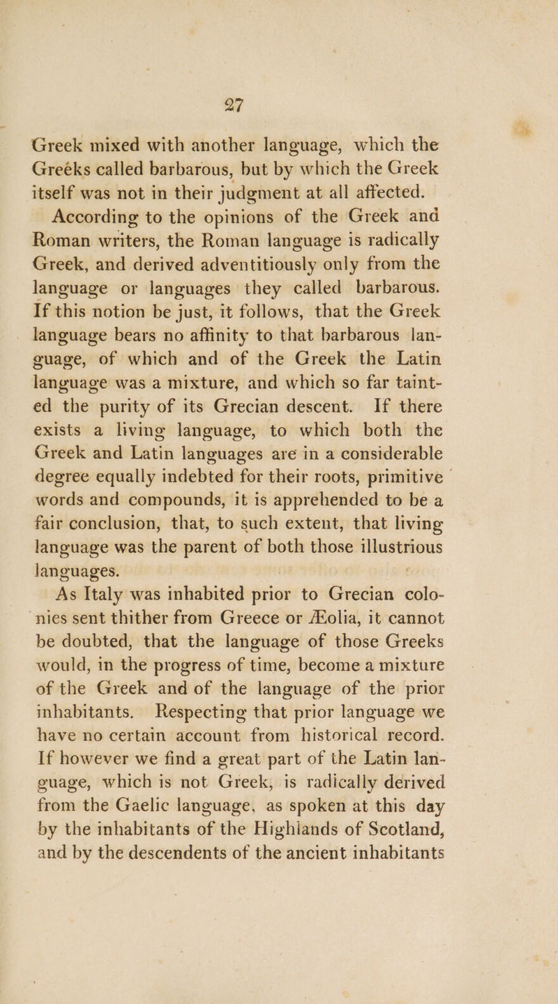 Greek mixed with another language, which the Greéks called barbarous, but by which the Greek itself was not in their judgment at all affected. According to the opinions of the Greek and Roman writers, the Roman language is radically Greek, and derived adventitiously only from the language or languages they called barbarous. If this notion be just, it follows, that the Greek language bears no affinity to that barbarous lan- guage, of which and of the Greek the Latin language was a mixture, and which so far taint- ed the purity of its Grecian descent. If there exists a living language, to which both the Greek and Latin languages are in a considerable degree equally indebted for their roots, primitive | words and compounds, it is apprehended to be a fair conclusion, that, to such extent, that living language was the parent of both those illustrious languages. | As Italy was inhabited prior to Grecian colo- nies sent thither from Greece or AXolia, it cannot be doubted, that the language of those Greeks would, in the progress of time, become a mixture of the Greek and of the language of the prior inhabitants. Respecting that prior language we have no certain account from historical record. If however we find a great part of the Latin lan- guage, which is not Greek, is radically derived from the Gaelic language, as spoken at this day by the inhabitants of the Highlands of Scotland, and by the descendents of the ancient inhabitants