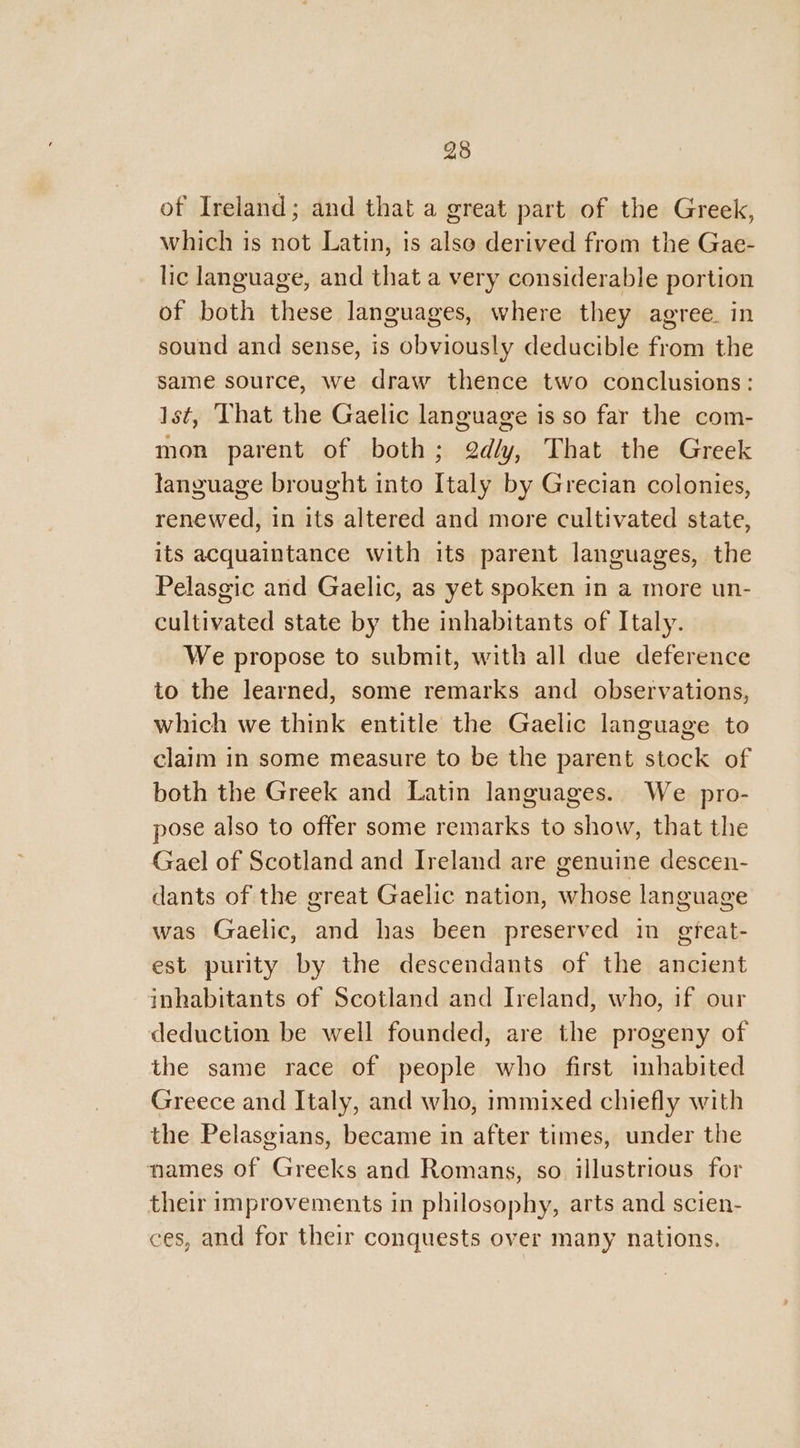 25 of Ireland; and that a great part of the Greek, which is not Latin, is also derived from the Gae- lic language, and that a very considerable portion of both these languages, where they agree. in sound and sense, is obviously deducible from the same source, we draw thence two conclusions: Ist, That the Gaelic language is so far the com- mon parent of both; @d/y, That the Greek language brought into Italy by Grecian colonies, renewed, in its altered and more cultivated state, its acquaintance with its parent languages, the Pelasgic and Gaelic, as yet spoken in a more un- cultivated state by the inhabitants of Italy. We propose to submit, with all due deference to the learned, some remarks and observations, which we think entitle the Gaelic language to claim in some measure to be the parent stock of both the Greek and Latin languages. We pro- pose also to offer some remarks to show, that the Gael of Scotland and Ireland are genuine descen- dants of the great Gaelic nation, whose language was Gaelic, and has been preserved in gteat- est purity by the descendants of the ancient inhabitants of Scotland and Ireland, who, if our deduction be well founded, are the progeny of the same race of people who first inhabited Greece and Italy, and who, immixed chiefly with the Pelasgians, became in after times, under the names of Greeks and Romans, so illustrious for their improvements in philosophy, arts and scien- ces, and for their conquests over many nations.