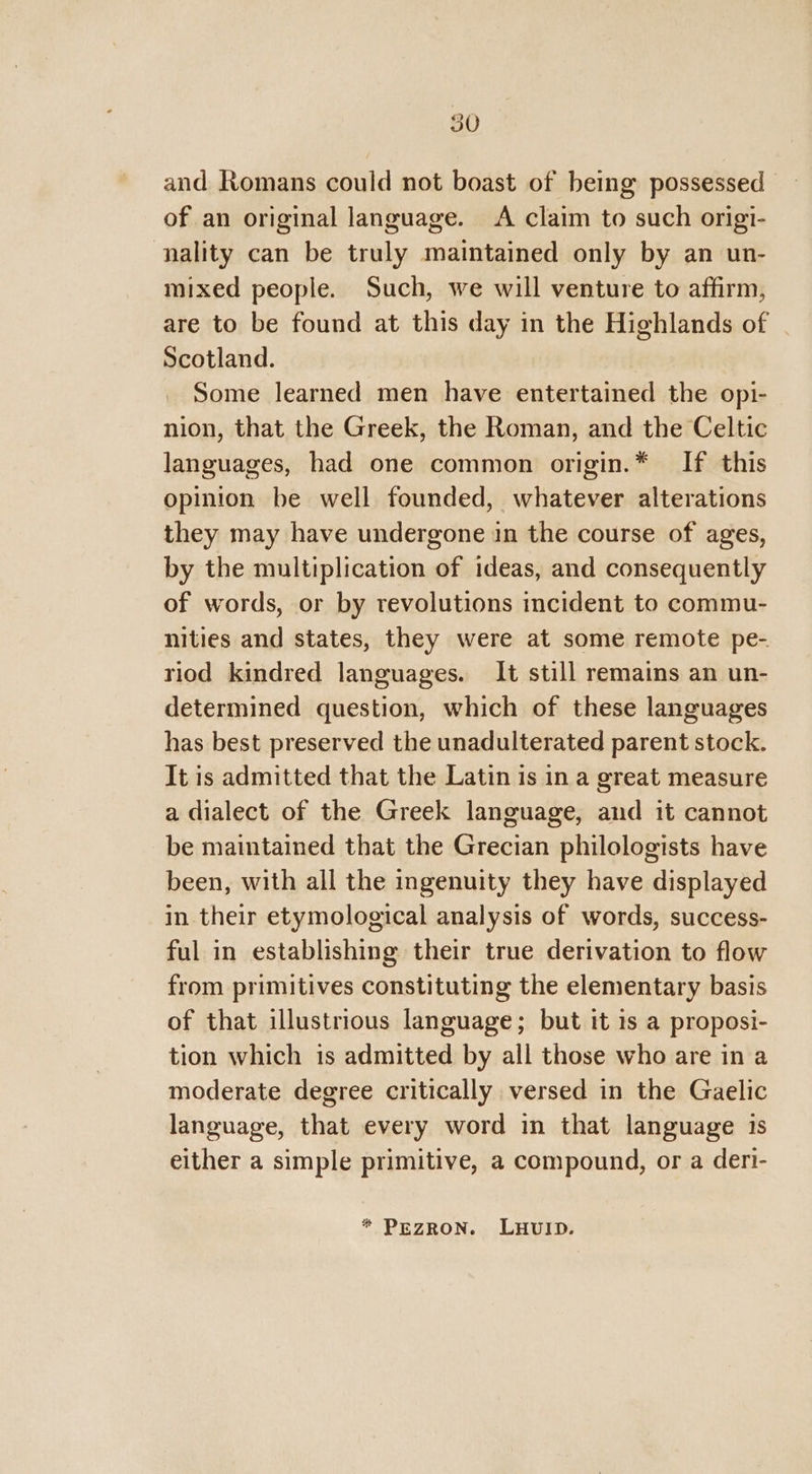 and Romans could not boast of being possessed of an original language. A claim to such origi- nality can be truly maintained only by an un- mixed people. Such, we will venture to affirm, are to be found at this day in the Highlands of Scotland. Some learned men have entertained the opi- nion, that the Greek, the Roman, and the Celtic languages, had one common origin.* If this opinion be well founded, whatever alterations they may have undergone in the course of ages, by the multiplication of ideas, and consequently of words, or by revolutions incident to commu- nities and states, they were at some remote pe- riod kindred languages. It still remains an un- determined question, which of these languages has best preserved the unadulterated parent stock. It is admitted that the Latin is in a great measure a dialect of the Greek language, and it cannot be maintained that the Grecian philologists have been, with all the ingenuity they have displayed in their etymological analysis of words, success- ful in establishing their true derivation to flow from primitives constituting the elementary basis of that illustrious language; but it is a proposi- tion which is admitted by all those who are in a moderate degree critically versed in the Gaelic language, that every word in that language is either a simple primitive, a compound, or a deri- * PEZRON. LHUID.