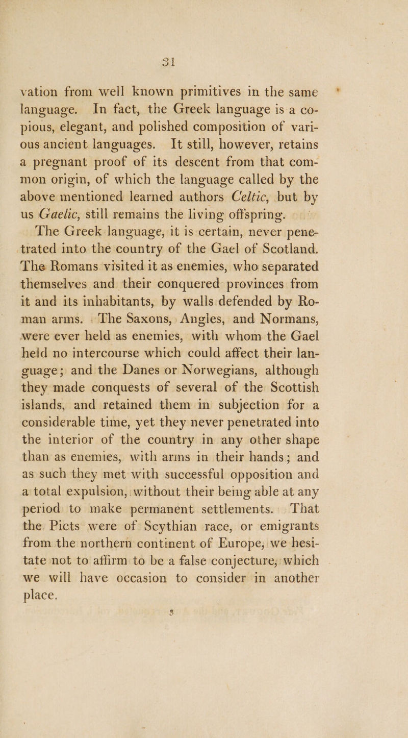 at vation from well known primitives in the same language. In fact, the Greek language is a co- pious, elegant, and polished composition of vari- ous ancient languages. It still, however, retains a pregnant proof of its descent from that com- mon origin, of which the language called by the above mentioned learned authors Celtic, but by us Gaelic, still remains the living offspring. The Greek language, it is certain, never pene- trated into the country of the Gael of Scotland. The Romans visited it as enemies, who separated themselves and their conquered provinces from it and its inhabitants, by walls defended by Ro- man arms. The Saxons, Angles, and Normans, were ever held as enemies, with whom the Gael held no intercourse which could affect their lan- guage; and the Danes or Norwegians, although they made conquests of several of the Scottish islands, and retained them in subjection for a considerable time, yet they never penetrated into the interior of the country in any other shape than as enemies, with arms in their hands; and as such they met with successful opposition and a total expulsion, without their bemg able at any period to make permanent settlements. That the Picts were of Scythian race, or emigrants from the northern continent of Europe, we hesi- tate not to affirm to be a false conjecture, which | we will have occasion to consider in another place.