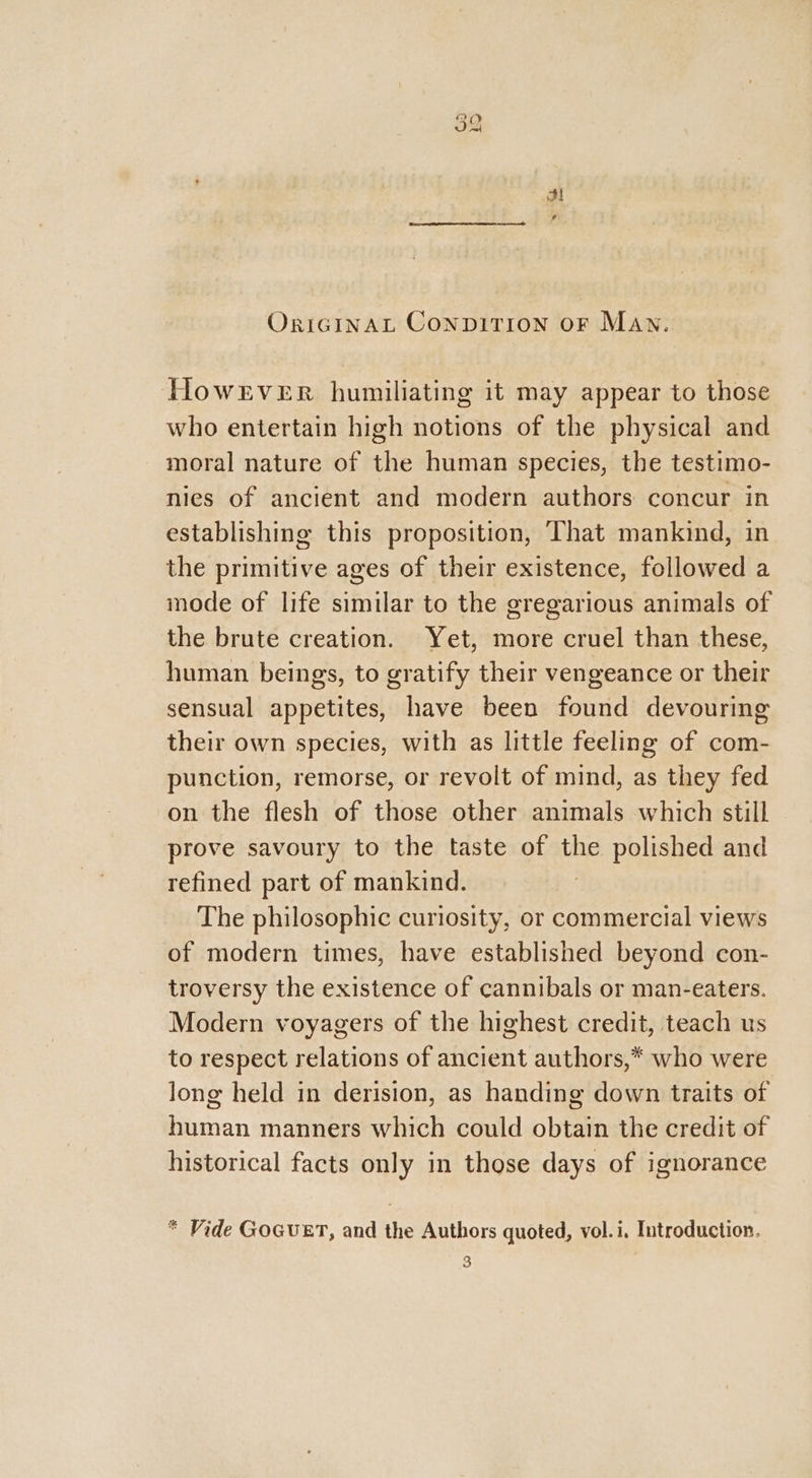 OrIGINAL CONDITION OF MAN. However humiliating it may appear to those who entertain high notions of the physical and moral nature of the human species, the testimo- nies of ancient and modern authors: concur in establishing this proposition, That mankind, in the primitive ages of their existence, followed a mode of life similar to the gregarious animals of the brute creation. Yet, more cruel than these, human beings, to gratify their vengeance or their sensual appetites, have been found devouring their own species, with as little feeling of com- punction, remorse, or revolt of mind, as they fed on the flesh of those other animals which still prove savoury to the taste of the polished and refined part of mankind. The philosophic curiosity, or commercial views of modern times, have established beyond con- troversy the existence of cannibals or man-eaters. Modern voyagers of the highest credit, teach us to respect relations of ancient authors,* who were long held in derision, as handing down traits of human manners which could obtain the credit of historical facts only in those days of ignorance * Vide GOGUET, and the Authors quoted, vol.i. Introduction. 3