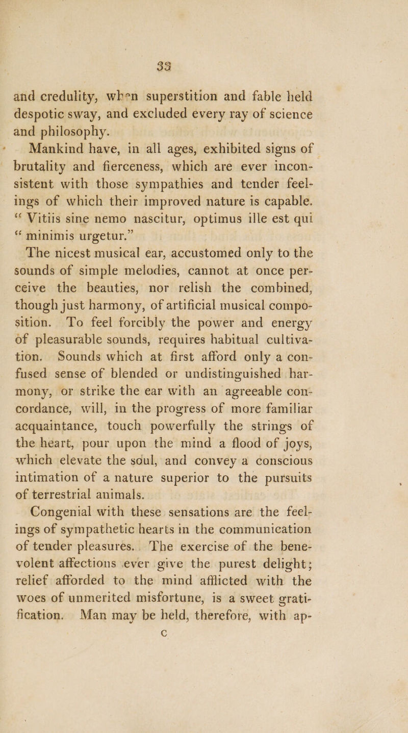 and credulity, when superstition and fable held despotic sway, and excluded every ray of science and philosophy. Mankind have, in all ages, exhibited signs of © brutality and fierceness, which are ever incon- sistent with those sympathies and tender feel- ings of which their improved nature is capable. ‘ Vitiis sine nemo nascitur, optimus ille est qui “ minimis urgetur.” The nicest musical ear, accustomed only to the sounds of simple melodies, cannot at once per- ceive the beauties, nor relish the combined, though just harmony, of artificial musical compo- sition. To feel forcibly the power and energy of pleasurable sounds, requires habitual cultiva- tion. Sounds which at first afford only a con- fused sense of blended or undistinguished har- mony, or strike the ear with an agreeable con- cordance, will, in the progress of more familiar acquaintance, touch powerfully the strings of the heart, pour upon the mind a flood of joys, which elevate the soul, and convey a conscious intimation of a nature superior to the pursuits of terrestrial animals. Congenial with these sensations are the feel- ings of sympathetic hearts tn the communication of tender pleasures... The exercise of the bene- volent affections ever give the purest delight; relief afforded to the mind afflicted with the woes of unmerited misfortune, is a sweet grati- fication. Man may be held, therefore, with ap- é