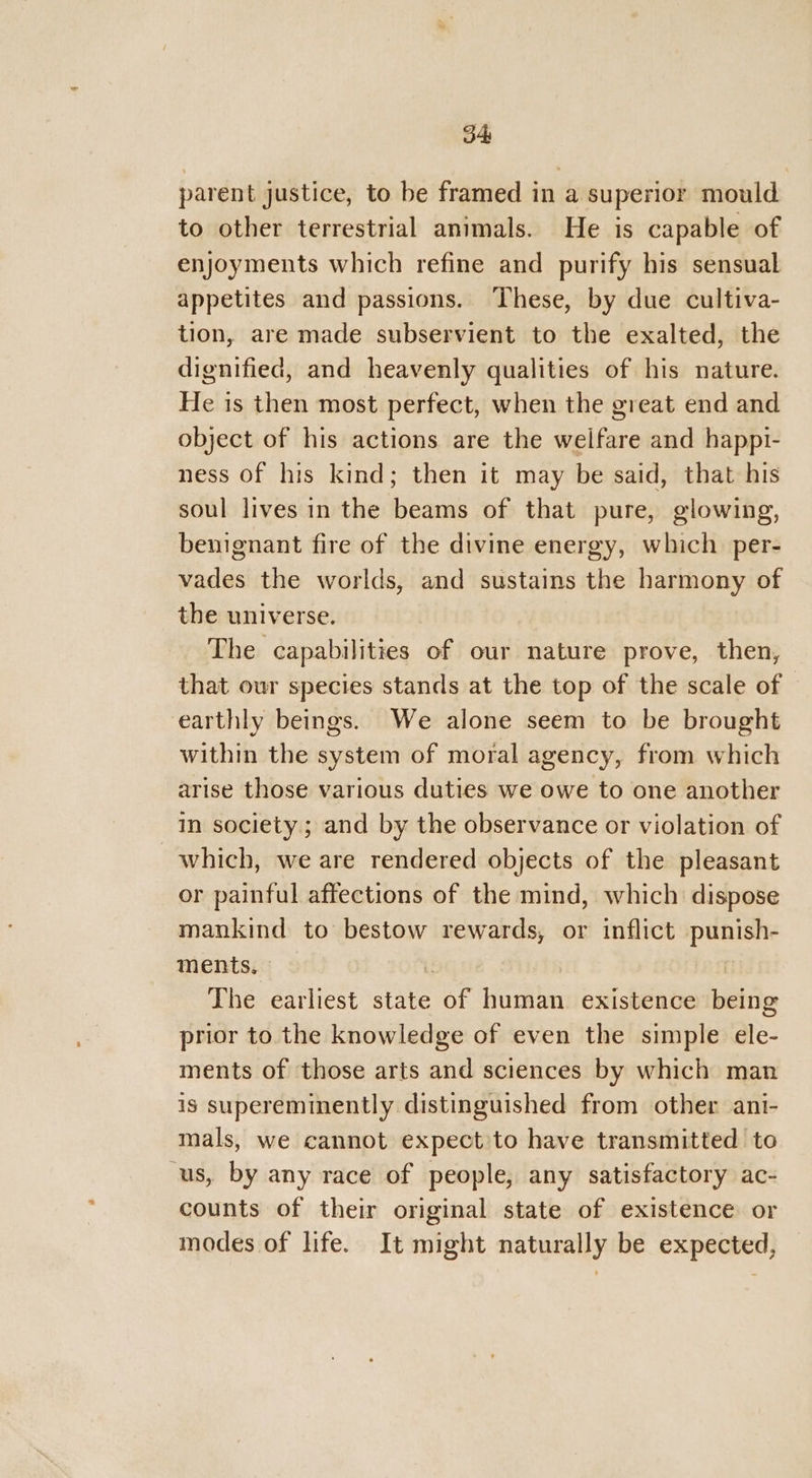 o4 parent justice, to be framed in a superior mould to other terrestrial animals. He is capable of enjoyments which refine and purify his sensual appetites and passions. These, by due cultiva- tion, are made subservient to the exalted, the dignified, and heavenly qualities of his nature. He is then most perfect, when the great end and object of his actions are the welfare and happi- ness of his kind; then it may be said, that his soul lives in the beams of that pure, glowing, benignant fire of the divine energy, which per- vades the worlds, and sustains the harmony of the universe. The capabilities of our nature prove, then, that our species stands at the top of the scale of — earthly beings. We alone seem to be brought within the system of moral agency, from which arise those various duties we owe to one another in society; and by the observance or violation of which, we are rendered objects of the pleasant or painful affections of the mind, which dispose mankind to bestow rewards, or inflict punish- ments, . | The earliest state of human existence being prior to the knowledge of even the simple ele- ments of those arts and sciences by which man is supereminently distinguished from other ani- mals, we cannot expect’to have transmitted to us, by any race of people, any satisfactory ac- counts of their original state of existence or modes of life. It might naturally be expected,