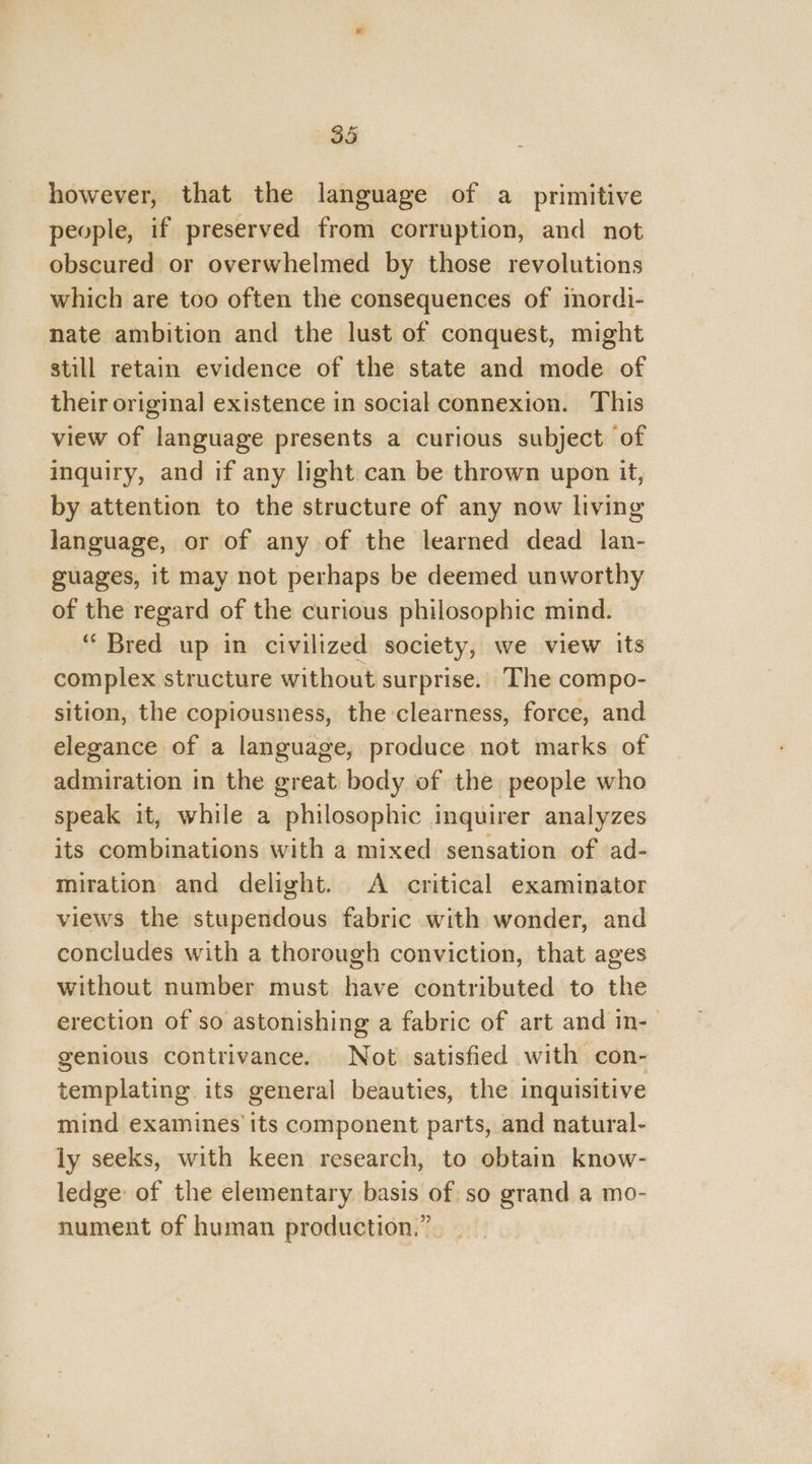 however, that the language of a primitive people, if preserved from corruption, and not obscured or overwhelmed by those revolutions which are too often the consequences of inordi- nate ambition and the lust of conquest, might still retain evidence of the state and mode of their original existence in social connexion. This view of language presents a curious subject of inquiry, and if any light can be thrown upon it, by attention to the structure of any now living language, or of any of the learned dead lan- guages, it may not perhaps be deemed unworthy of the regard of the curious philosophic mind. ‘“ Bred up in civilized society, we view its complex structure without surprise. The compo- sition, the copiousness, the clearness, force, and elegance of a language, produce not marks of admiration in the great body of the people who speak it, while a philosophic inquirer analyzes its combinations with a mixed sensation of ad- ‘miration and delight. A critical examinator views the stupendous fabric with wonder, and concludes with a thorough conviction, that ages without number must have contributed to the erection of so astonishing a fabric of art and in- genious contrivance. Not satisfied with con- templating its general beauties, the inquisitive mind examines its component parts, and natural- ly seeks, with keen research, to obtain know- ledge: of the elementary basis of so grand a mo- nument of human production.” -