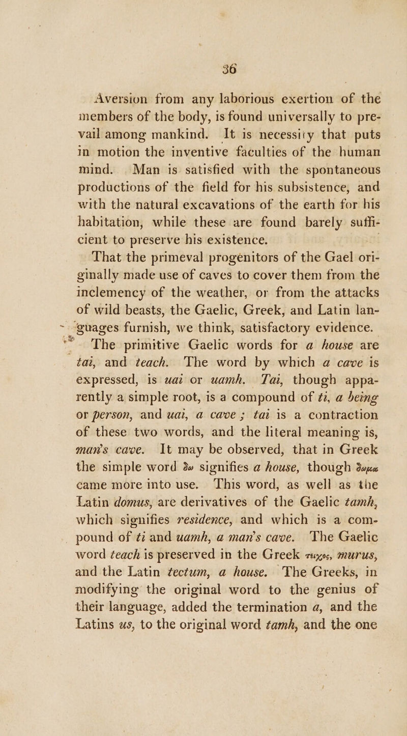 Aversion from any laborious exertion of the inembers of the body, is found universally to pre- vail among mankind. It is necessity that puts in motion the inventive faculties of the human mind. Man is satisfied with the spontaneous productions of the field for his subsistence, and with the natural excavations of the earth for his habitation, while these are found barely suffi- cient to preserve his existence. That the primeval progenitors of the Gael ori- ginally made use of caves to cover them from the inclemency of the weather, or from the attacks of wild beasts, the Gaelic, Greek, and Latin lan- ~ guages furnish, we think, satisfactory evidence. | “The primitive Gaelic words for a house are tai, and teach. The word by which a cave is expressed, is wat or uamh. Tai, though appa- rently a simple root, is a compound of #2, a being or person, and uat, a cave ; tat is a contraction of these two words, and the literal meaning is, man’s cave. It may be observed, that in Greek the simple word 3» signifies a house, though dee came more into use. This word, as well as the Latin domus, are derivatives of the Gaelic tamh, which signifies resedence, and which is a com- _ pound of ¢i and uamh, a man’s cave. ‘The Gaelic word ¢each is preserved in the Greek saxo, murus, and the Latin tectum, a house. The Greeks, in modifying the original word to the genius of their language, added the termination a, and the Latins ws, to the original word tamh, and the one