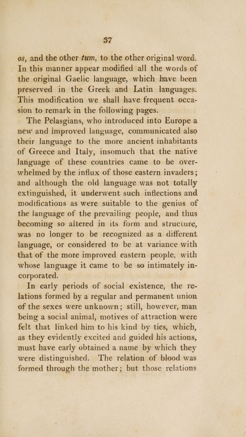 os, and the other ¢wm, to the other original word. _ In this manner appear modified all the words of the original Gaelic language, which have been preserved in the Greek and Latin languages. This modification we shall have frequent occa- sion to remark in the following pages. The Pelasgians, who introduced into Europe a new and improved language, communicated also their language to the more ancient inhabitants of Greece and Italy, insomuch that the native language of these countries came to be over- whelmed by the influx of those eastern invaders ; and although the old language was not totally extinguished, it underwent such inflections and modifications as were suitable to the genius of the language of the prevailing people, and thus becoming so altered in its form and struciure, was no longer to be recognized as a different language, or considered to be at variance with that of the more improved eastern people, with whose language it came to be so intimately in- corporated. In early periods of social existence, the re- lations formed by a regular and permanent union of the sexes were unknown; still, however, man being a social animal, motives of attraction were felt that linked him to his kind by ties, which, as they evidently excited and guided his actions, must have early obtained a name by which they were distinguished. The relation of blood was formed through the mother; but those relations