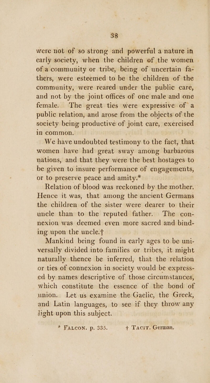 were not of so strong and powerful a nature in early society, when the children of the women | of a community or tribe, being of uncertain fa- thers, were esteemed to be the children of the community, were reared under the public care, and not by the joint offices of one male and one female. The great ties were expressive of a public relation, and arose from the objects of the society being productive of joint care, exercised in common, We have undoubted testimony to the fact, that women have had great sway among barbarous nations, and that they were the best hostages to _ be given to insure performance of engagements, or to preserve peace and amity.* Relation of blood was reckoned by the mother. Hence it was, that among the ancient Germans the children of the sister were dearer to their uncle than to the reputed father. The con- nexion was deemed even more sacred and bind- ing upon the uncle.t Mankind being found in early ages to be uni- versally divided into families or tribes, it might naturally thence be inferred, that the relation or ties of connexion in society would be express- ed by names descriptive of those circumstances, which constitute the essence of the bond of union. Let us examine the Gaelic, the Greek, and Latin languages, to see if they throw any Jight upon this subject. * FALCON. p. 335. + Tacit. German,