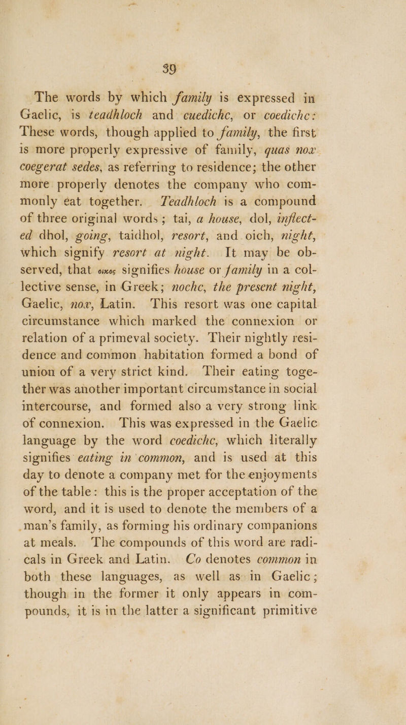 The words by which family is expressed in Gaelic, is teadhloch and cuedichc, or coediche: These words, though applied to family, the first is more properly expressive of family, guas nov. coegerat sedes, as referring to residence; the other mere properly denotes the company who com- monly ¢at together. Teadhloch is a compound of three original words ; tai, a@ house, dol, inflect- ed dhol, gong, taidhol, resort, and oich, night, which signify resort at night. It may be ob- served, that os signifies house or family in a col- _ lective sense, in Greek; noche, the present night, Gaelic, nov, Latin. This resort was one capital circumstance which marked the connexion or relation of a primeval society. Their nightly resi- dence and common habitation formed a bond of union of a very strict kind. Their eating toge- ther was another important circumstance in cecil intercourse, and formed also a very strong link of connexion. This was expressed in the Gatlic language by the word coedichc, which literally signifies eating in common, and is used at this day to denote a company met for the enjoyments of the table: this is the proper acceptation of the word, and it 1s used to denote the members of a _man’s family, as forming his ordinary companions at meals. The compounds of this word are radi- cals in Greek and Latin. Co denotes common in both these languages, as well as in Gaelic; though in the former it only appears in com- pounds, it is in the latter a significant primitive