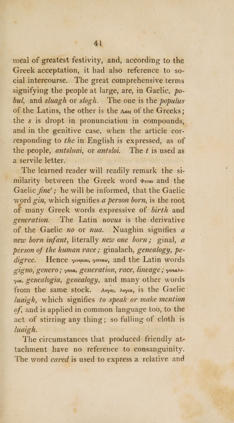 meal of greatest festivity, and, according to the Greek acceptation, it had also reference to so- cial intercourse. The great comprehensive terms signifying the people at large, are, in Gaelic, po- bul, and sluagh or slogh. ‘The one is the populus of the Latins, the other is the Aus of the Greeks ; the s is dropt in pronunciation in compounds, and in the genitive case, when the article cor- responding to the in English is expressed, as of the people, antsluat, or antslot. ‘The ¢ is used as a servile letter. tt The learned reader will readily remark the si- milarity between the Greek word owe and the Gaelic fine’; he will be informed, that the Gaelic word gin, which signifies a person born, is the root of many Greek words expressive of birth and generation. The Latin novus is the derivative of the Gaelic no or nua. Nuaghin signifies a new born infant, literally new one born; ginal, a person of the human race; ginalach, genealogy, pe- digree. Hence yous, yaw, and the Latin words gigno, genero ; ya, generation, race, lineage ; vnare- ya, genedlogia, genealogy, and many other words from the same stock. Acyos, aoyz, is the Gaelic luaigh, which signifies to speak or make mention of, and is applied in common language too, to the act of stirring any thing; so fulling of cloth 1s luaigh. | The circumstances that produced friendly at- tachment have no reference to consanguinity. The word cared is used to express a relative and
