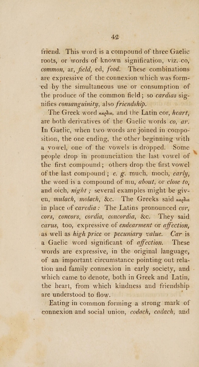 49 friend. This word is a compound of three Gaelic roots, or words of known signification, viz.-.co, common, ar, field, ed, food. These combinations _ are expressive of the connexion which was form- ‘ed by the simultaneous use or consumption of the produce of the common field; so cardias sig- nifies consanguinity, also friendship. The Greek word xagde, and the Latin cor, heart, are both derivatives of the Gaelic words co, ar. In Gaelic, when two words are joined in compo- sition, the one ending, the other beginning with a vowel, one of the vowels is dropped. Some people drop in pronunciation the last vowel of the first compound; others drop the first vowel of the last compound; e. g. much, moch, early, the word is a compound of mu, about, or close to, and oich, night ; several examples might be giv- en, mulach, molach, &amp;c. ‘The Greeks said xed in place of caredia: The Latins pronounced cor, cors, concors, cordia, concordia, &amp;c. ‘They said carus, too, expressive of endearment or affection, as well as high price or pecuniary value. Car is a Gaelic word significant of affection. These words are expressive, in the original language, of an important circumstance pointing out rela- tion and family connexion in early society, and - which came to denote, both in Greek and Latin, the heart, from which kindness and friendship are understood to flow. Eating in common forming a strong mark of connexion and social union, codach, cadach, and