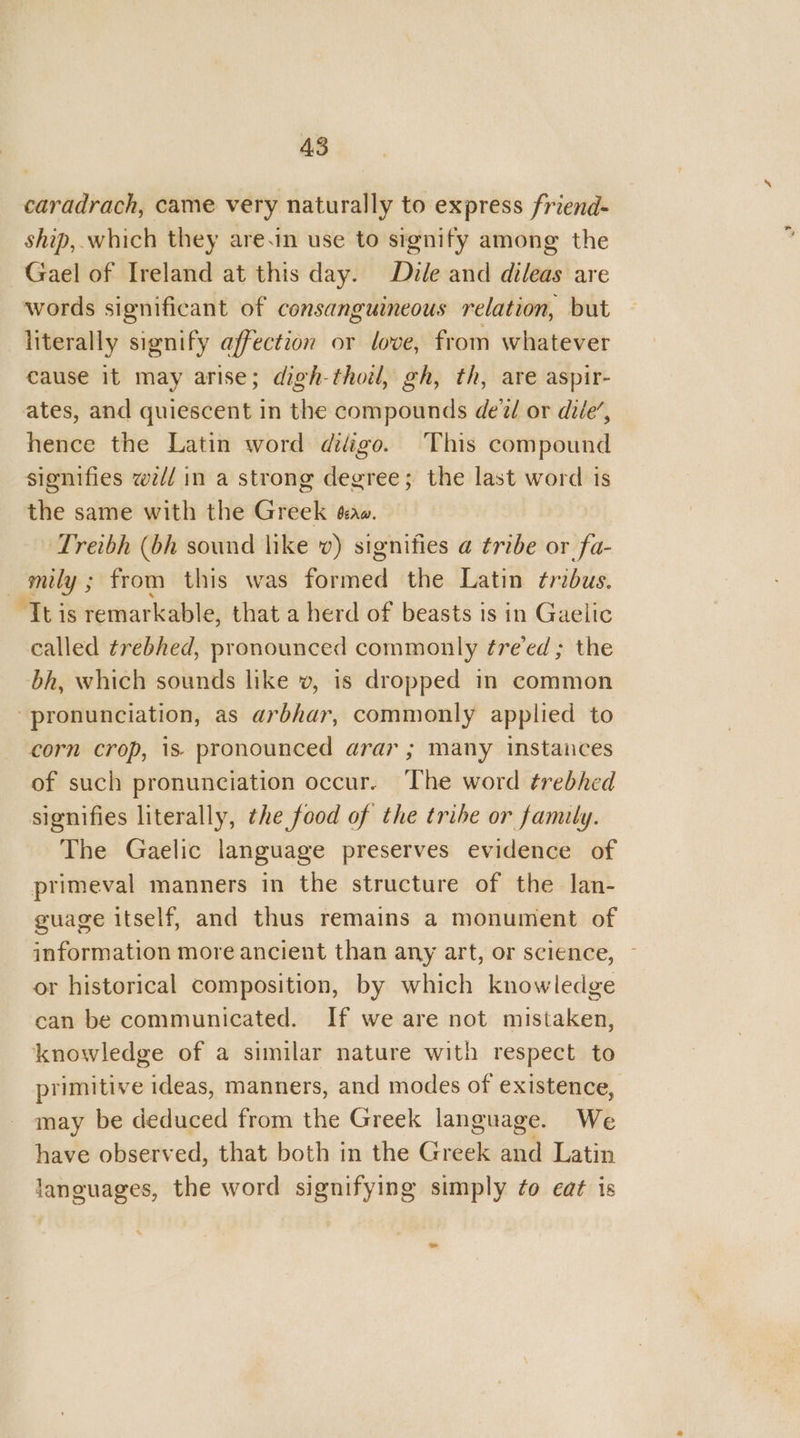caradrach, came very naturally to express friend- ship, which they are.in use to signify among the Gael of Ireland at this day. Dile and dileas are words significant of consanguineous relation, but literally signify affection or love, from whatever cause it may arise; digh-thoil, gh, th, are aspir- ates, and quiescent in the compounds de‘2/ or dile’, hence the Latin word diigo. This compound signifies w// in a strong degree; the last word is the same with the Greek éa. Treibh (bh sound like v) signifies a tribe or fa- | rs ; from this was fuldiled the Latin tribus. “It is remarkable, that a herd of beasts is in Gaelic called trebhed, pronounced commonly ¢re’ed ; the bh, which sounds like v, is dropped in common pronunciation, as arbhar, commonly applied to corn crop, 1s- pronounced arar ; many instances of such pronunciation occur. The word trebhed signifies literally, the food of the tribe or family. The Gaelic language preserves evidence of primeval manners in the structure of the lan- guage itself, and thus remains a monument of information more ancient than any art, or science, ~ or historical composition, by which knowledge can be communicated. If we are not mistaken, knowledge of a similar nature with respect to primitive ideas, manners, and modes of existence, may be deduced from the Greek language. We have observed, that both in the Cuba Fi. Latin languages, the word signifying simply ¢o eat is bd