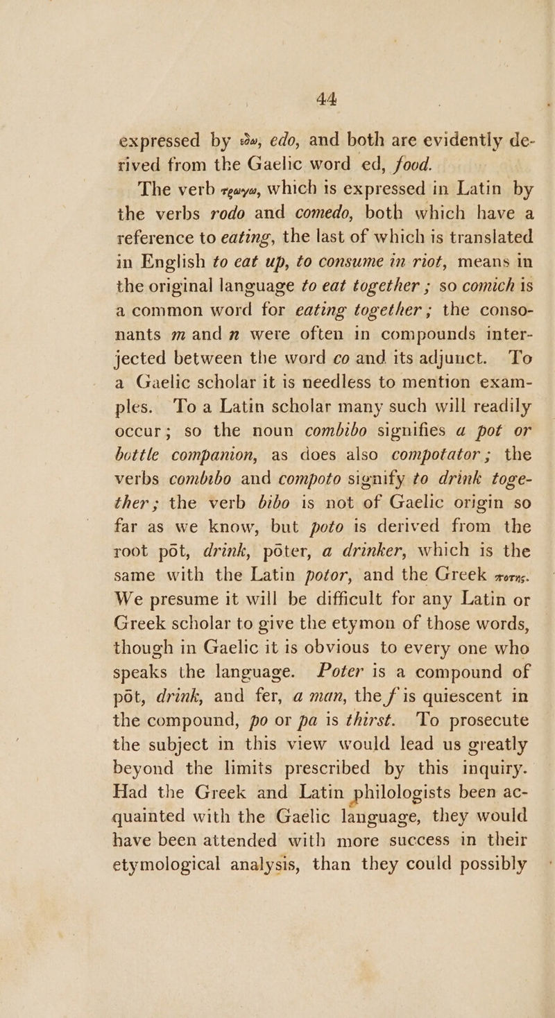 cheb expressed by #», edo, and both are evidently de- rived from the Gaelic word ed, food. The verb gaya, which 1s expressed in Latin by the verbs rodo and comedo, both which have a reference to eating, the last of which is translated in English to eat up, to consume in riot, means in the original language ¢o eat together ; so comich is a common word for eating together; the conso- nants mand were often in compounds inter- jected between the word co and its adjunct. To a Gaelic scholar it is needless to mention exam- ples. To a Latin scholar many such will readily occur; so the noun comdzbo signifies a pot or bottle companion, as does also compotator; the verbs combibo and compoto signify to drink toge- ther; the verb bibo is not of Gaelic origin so far as we know, but poto is derived from the root pot, drink, poter, a drinker, which is the same with the Latin potor, and the Greek -orng. We presume it will be difficult for any Latin or Greek scholar to give the etymon of those words, though in Gaelic it is obvious to every one who speaks the language. Poter is a compound of pot, drink, and fer, a man, the f is quiescent in the compound, po or pa is thirst. To prosecute the subject in this view would lead us greatly beyond the limits prescribed by this inquiry. Had the Greek and Latin philologists been ac- quainted with the Gaelic language, they would have been attended with more success in their etymological analysis, than they could possibly