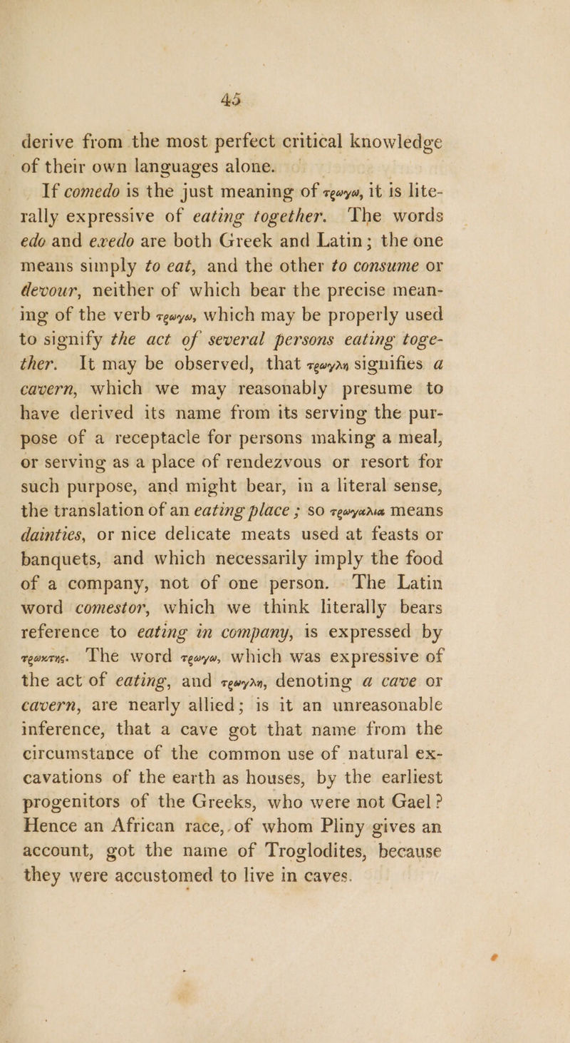 derive from the most perfect critical knowledge of their own languages alone. | _ If comedo is the just meaning of zgwya, it 1s lite- rally expressive of eating together. ‘The words edo and evedo are both Greek and Latin; the one means simply ¢o eat, and the other ¢o consume or devour, neither of which bear the precise mean- ing of the verb zgayx, which may be properly used to signify the act of several persons eating toge- ther. It may be observed, that ceayas signifies a cavern, which we may reasonably presume to have derived its name from its serving the pur- pose of a receptacle for persons making a meal, or serving as a place of rendezvous or resort for such purpose, and might bear, in a literal sense, the translation of an eating place ; so zewyana Means dainties, or nice delicate meats used at feasts or banquets, and which necessarily imply the food of a company, not of one person. The Latin word comestor, which we think literally bears reference to eating in company, is expressed by geaxens. Lhe word zgayx, which was expressive of the act of eating, and rewyan, denoting @ cave or cavern, are nearly allied; is it an unreasonable inference, that a cave got that name from the circumstance of the common use of natural ex- cavations of the earth as houses, by the earliest progenitors of the Greeks, who were not Gael? Hence an African race,.of whom Pliny gives an account, got the name of Troglodites, because they were accustomed to live in caves.