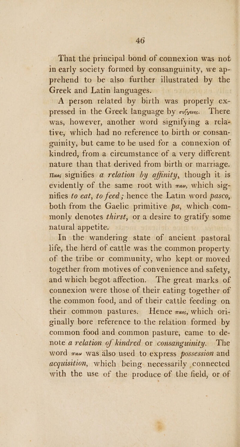 That the principal bond of connexion was not in early society formed by consanguinity, we ap- prehend to be also further illustrated by the Greek and Latin languages. A person related by birth was properly ex- pressed in the Greek language by cvfyo. There was, however, another word signifying a_rela- tive, which had no reference to birth or consan- guinity, but came to be used for a connexion of kindred, from a circumstance of a very different nature than that derived from birth or marriage. Nas signifies a relation by affinity, though it is evidently of the same root with zee, which sig- nifies to eat, to feed; hence the Latin word pasco, both from the Gaelic primitive pa, which com- monly denotes thirst, or a desire to gratify some natural appetite. In the wandering state of ancient pastoral life, the herd of cattle was the common property of the tribe or community, who kept or moved together from motives of convenience and safety, and which begot affection. The great marks of connexion were those of their eating together of the common food, and of their cattle feeding on their common pastures. Hence za0;, which ori- ginally bore reference to the relation formed by common food and common pasture, came to de- note a relation of kindred or consanguinity. The word zz was also used to express possession and acquisition, which being. necessarily connected with the use of the produce of the field, or of