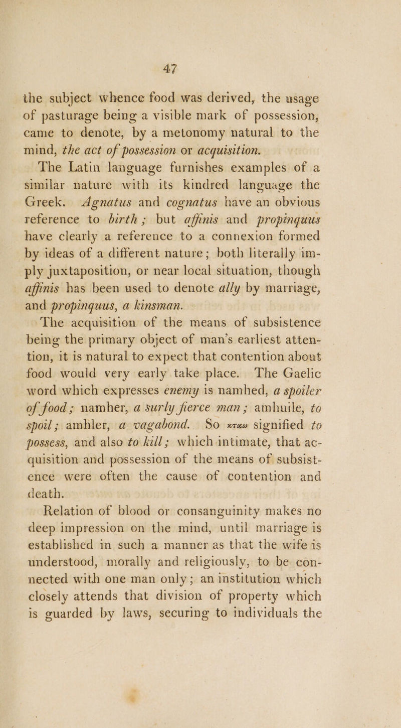 the subject whence food was derived, the usage of pasturage being a visible mark of possession, came to denote, by a metonomy natural to the mind, the act of possession or acquisition. The Latin language furnishes examples of a similar nature with its kindred language the Greek. dgnatus and cognatus have an obvious reference to birth; but affinis and propinguus have clearly a reference to a connexion formed _by ideas of a different nature; both literally im- ply juxtaposition, or near local situation, though afimis has been used to denote ally by marriage, and propinguus, a kinsman. © The acquisition of the means of subsistence being the primary object of man’s earliest atten- tion, it is natural to expect that contention about food would very early take place. The Gaelic word which expresses enemy is namhed, a spoiler of food; namher, a surly fierce man; amhuile, to spoil; amhler, a vagabond. So xraw signified to possess, and also to kill; which intimate, that ac- quisition and possession of the means of subsist- ence were often the cause of contention and death. Relation of blood or consanguinity makes no deep impression on the mind, until marriage is established in such a manner as that the wife is understood, morally and religiously, to be con- nected with one man only; an institution which closely attends that division of property which is guarded by laws, securing to individuals the