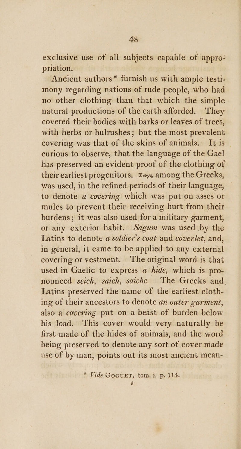 exclusive use of all subjects capable of appro: priation. Ancient authors* furnish us with ample testi- mony regarding nations of rude people, who had no other clothing than that which the simple natural productions of the earth afforded. They covered their bodies with barks or leaves of trees, with herbs or bulrushes; but the most prevalent covering was that of the skins of animals. It is _ curious to observe, that the language of the Gael has preserved an evident proof of the clothing of their earliest progenitors. Ze, among the Greeks, was used, in the refined periods of their language, to denote a covering which was put on asses or mules to prevent their receiving hurt from their burdens; it was also used for a military garment, or any exterior habit. Sagum was used by the Latins to denote a soldier's coat and coverlet, and, in general, it came to be applied to any external covering or vestment. The original word is that used in Gaelic to express a hide, which is pro- nounced seich, saich, saiche. The Greeks and Latins preserved the name of the earliest cloth- ing of their ancestors to denote an outer garment, also a covering put on a beast of burden below his load. This cover would very naturally be first made of the hides of animals, and the word being preserved to denote any sort of cover made use of by man, points out its most ancient mean- * Vide GoGUET, tom, i. p. 114. 3