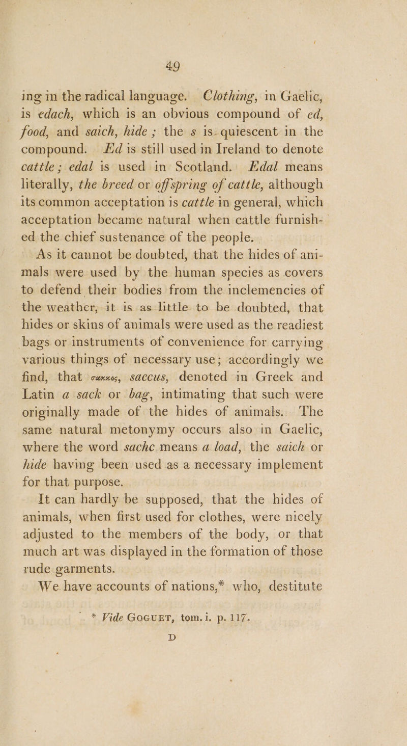 ing im the radical language. Clothing, in Gaelic, is edach, which is an obvious compound of ed, food, and saich, hide ; the s is.quiescent in the compound. dis still used in Ireland to denote cattle ; edal is used in Scotland. Edal means literally, the breed or offspring of cattle, although its common acceptation 1s cattle in general, which acceptation became natural when cattle furnish- ed the chief sustenance of the people. As it cannot be doubted, that the hides of ani- mals were used by the human species as covers to defend their bodies from the inclemencies of the weather, it is as little to be doubted, that hides or skins of animals were used as the readiest bags or instruments of convenience for carrying. various things of necessary use; accordingly we find, that caxxe, saccus, denoted in Greek and Latin @ sack or bag, intimating that such were originally made of the hides of animals. The same natural metonymy occurs also in Gaelic, where the word. sachc means a load, the saich or hide having been used as a necessary implement for that purpose. It can hardly be supposed, that the hides of animals, when first used for clothes, were nicely adjusted to the members of the body, or that much art was displayed in the formation of those rude garments. 3 We have accounts of nations,* who, destitute . * Vide GOGUET, tom.i. p. 117. D