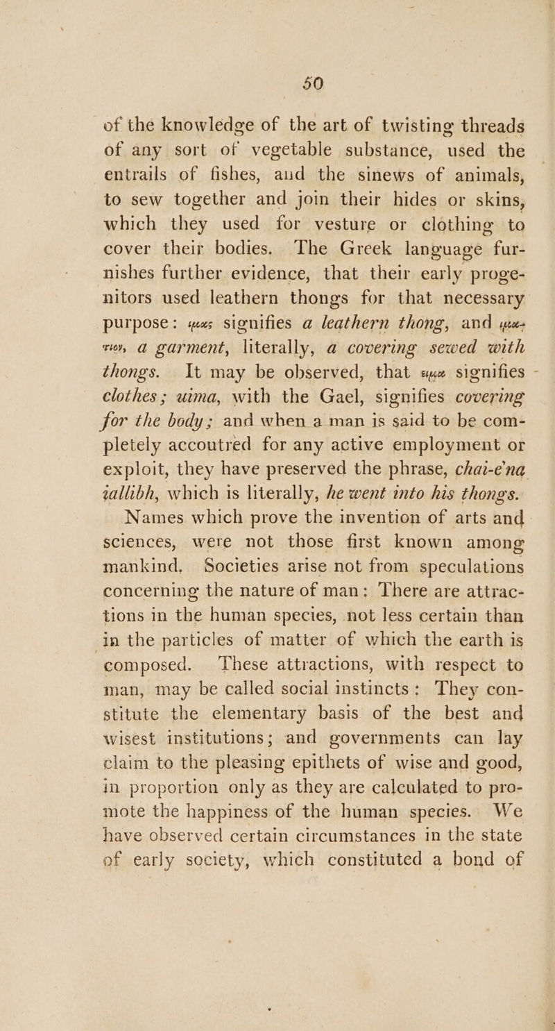 of the knowledge of the art of twisting threads of any sort of vegetable substance, used the entrails of fishes, aud the sinews of animals, to sew together and join their hides or skins, which they used for vesture or clothing to cover their bodies. The Greek language fur- nishes further evidence, that their early proge- nitors used leathern thongs for that necessary purpose: mas signifies a leathern thong, and u- zor, a garment, literally, a covering sewed with thongs. It may be observed, that ax signifies clothes ; uma, with the Gael, signifies covering for the body; and when a man is said to be com- pletely accoutred for any active employment or iallibh, which is literally, he went into his thongs. sciences, were not those first known among mankind, Societies arise not from speculations concerning the nature of man; There are attrac- tions in the human species, not less certain than in the particles of matter of which the earth is composed. These attractions, with respect to man, may be called social instincts: They con- stitute the elementary basis of the best and wisest institutions; and governments can lay claim to the pleasing epithets of wise and good, in proportion only as they are calculated to pro- mote the happiness of the human species. We have observed certain circumstances in the state of early society, which constituted a bond of