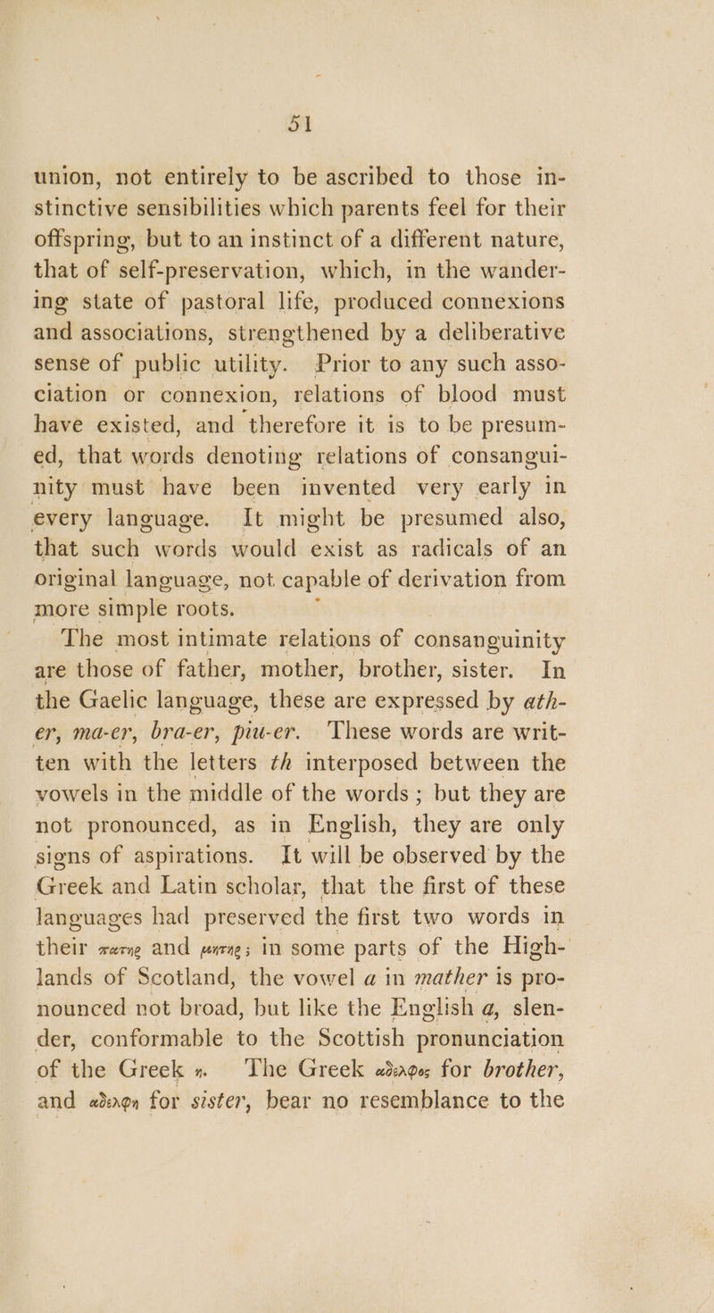 ol union, not entirely to be ascribed to those in- stinctive sensibilities which parents feel for their offspring, but to an instinct of a different nature, that of self-preservation, which, in the wander- ing state of pastoral life, produced connexions and associations, strengthened by a deliberative sense of public utility. Prior to any such asso- ciation or connexion, relations of blood must have existed, and therefore it is to be presum- ed, that words denoting relations of consangui- nity must have been invented very iki in every language. It might be presumed also, that such words would exist as radicals of an original language, not capable of derivation from more simple roots. ; | The most intimate relations of consanguinity are those of father, mother, brother, sister. In the Gaelic language, these are icehiidsed by ath- er, ma-er, bra-er, piu-er. These words are writ- ten with the letters th interposed between the vowels in the middle of the words ; but they are not pronounced, as in English, they are only signs of aspirations. It will be observed by the Greek and Latin scholar, that the first of these languages had preserved the first two words in their rere and marx; in some parts | of the High- lands of Scotland, the vowel a in mather i Is pro- nounced not broad, but like the English a, slen- der, conformable to the Scottish pronunciation of the Greek » The Greek ad:ages for brother, and adengn for sister, bear no resemblance to the