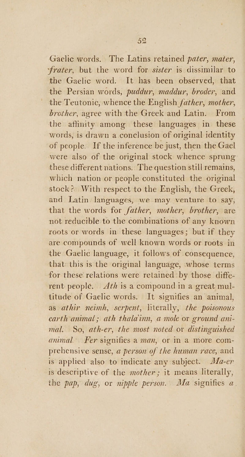 Gaelic words. The Latins retained pater, mater, ‘frater, but the word for sister is dissimilar to the Gaelic word. It has been observed, that the Persian words, puddur, maddur, broder, and the Teutonic, whence the English father, mother, brother, agree with the Greek and Latin. From the affinity among these languages in these words, is drawn a conclusion of original identity of people. If the inference be just, then the Gael were also of the original stock whence sprung these different nations. The question still remains, which nation or people constituted the original stock? With respect to the English, the Greek, and Latin languages, we may venture to say, that the words for father, mother, brother, are not reducible to the combinations of any known roots or words in these languages; but if they are compounds of well known words or roots in the Gaelic language, it follows of consequence, that: this 1s the original language, whose terms for these relations were retained: by those diffe- rent people. 4th is a compound in a great mul- titude of Gaelic words. It signifies an animal, as athir neimh, serpent, literally, the pozsonous earth animal; ath thalainn, a mole or ground ani- mal. So, ath-er, the most noted or distinguished anmal. Fer signifies a man, or in a More com- prehensive sense, a person of the human race, and is applied also to indicate any subject. Aa-er 18 descriptive of the mother; it means literally, the pap, dug, or nipple person. Ma signifies a.