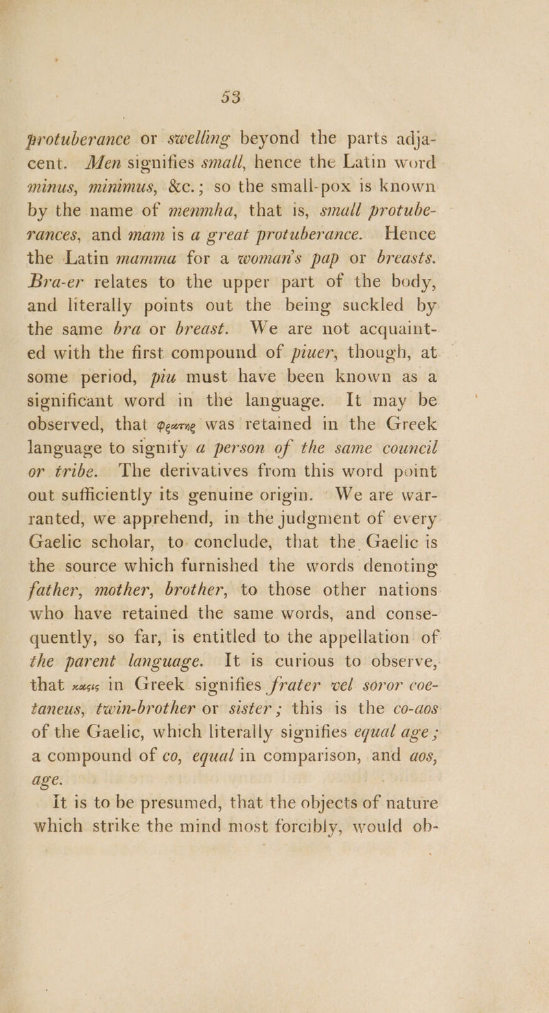 protuberance or swelling beyond the parts adja- cent. Men signifies small, hence the Latin word minus, minimus, &amp;c.; so the small-pox is known by the name of menmha, that 1s, small protube- rances, and mam is a great protuberance. Hence the Latin mamma for a woman's pap or breasts. Bra-er relates to the upper part of the body, and literally points out the being suckled by the same bra or breast. We are not acquaint- ed with the first compound of piwer, though, at some period, piw must have been known as a significant word in the language. It may be observed, that ggarne was retained in the Greek language to signify a person of the same council or tribe. The derivatives from this word point out sufficiently its genuine origin. ‘ We are war- ranted, we apprehend, in the judgment of every Gaelic scholar, to. conclude, that the Gaelic is the source which furnished the words denoting father, mother, brother, to those other nations who have retained the same words, and conse- quently, so far, is entitled to the appellation of the parent language. It is curious to observe, that «is in Greek signifies frater vel soror coe- taneus, twin-brother or sister; this is the co-aos of the Gaelic, which literally signifies equal age ; a compound of co, equal in comparison, and aos, age. 7 it is to be presumed, that the objects of nature which strike the mind most forcibly, would ob-