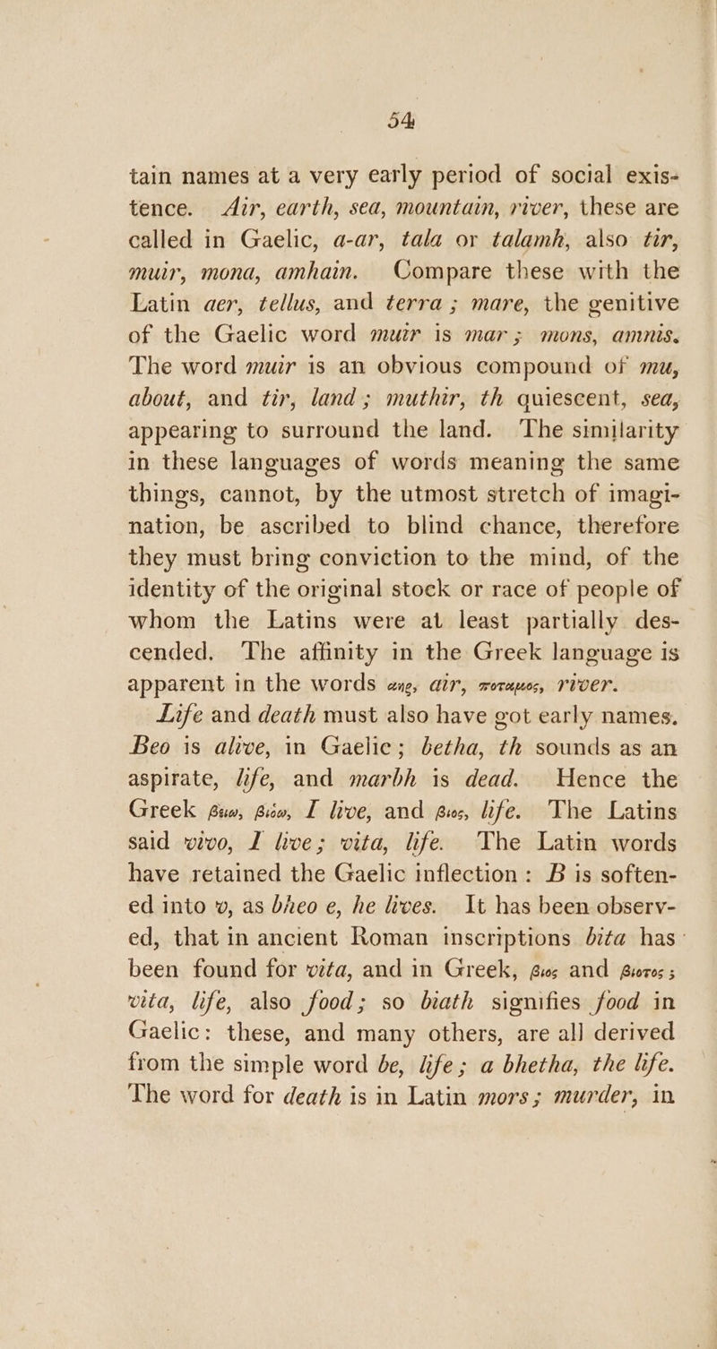 tain names at a very early period of social exis- tence. Air, earth, sea, mountain, river, these are called in Gaelic, a-ar, tala or talamh, also tir, muir, mona, amhain. Compare these with the Latin aer, tellus, and terra ; mare, the genitive of the Gaelic word muir is mar; mons, ammnis. The word muir is an obvious compound of mu, about, and tir, land; muthir, th quiescent, sea, appearing to surround the land. ‘The similarity in these languages of words meaning the same things, cannot, by the utmost stretch of imagi- nation, be ascribed to blind chance, therefore they must bring conviction to the mind, of the identity of the original stock or race of people of whom the Latins were at least partially des- cended. The affinity in the Greek language is apparent in the words ang, air, rorapos, river. Life and death must also have got early names. Beo is alive, in Gaelic; betha, th sounds as an aspirate, life, and marbh is dead. Hence the Greek fio, Bio, I live, and Ques, life. The Latins said wvo, L live; vita, life. The Latin words have retained the Gaelic inflection: B is soften- ed into v, as bheo e, he lives. It has been observ- ed, that in ancient Roman inscriptions dita has been found for vita, and in Greek, Gis and Biotes ; vita, life, also food; so biath signifies food in Gaelic: these, and many others, are all derived from the simple word be, fe; a bhetha, the hfe. The word for death is in Latin mors; murder, in