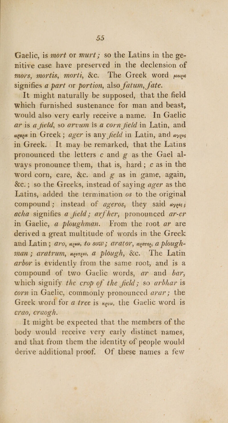 Gaelic, is mort or murt; so the Latins in the ge- nitive case have preserved in the declension of mors, mortis, morti, &c. The Greek word pege signifies a part or portion, also fatum, fate. It might naturally be supposed, that the field which furnished sustenance for man and beast, would also very early receive a name. In Gaelic ar is a field, so arvum is a corn field in Latin, and wexeet in Greek; ager is any field in Latin, and ayeos in Greek. It may be remarked, that the Latins pronounced the letters c and g as the Gael al- ways pronounce them, that is, hard; c as in the word corn, care, &c. and g as in game, again, &c.; so the Greeks, instead of saying ager as the Latins, added the termination os to the original compound; instead of ageros, they said ayeos; acha signifies a field; arfher, pronounced ar-er in Gaelic, a ploughman. From the root ar are derived a great multitude of words in the Greek and Latin; aro, ages, to sow; arator, aor, a plough- man ; aratrum, agore, a plough, &c. The Latin arbor is evidently from the same root, and is a compound of two Gaelic words, ar and bar, which signify the crop of the field; so arbhar is corn in Gaelic, commonly pronounced arar; the Greek word for a tree is gus, the Gaelic word is crao, craogh. It might be expected that the members of the body would receive very early distinct names, and that from them the identity of people would derive additional proof. Of these names a few