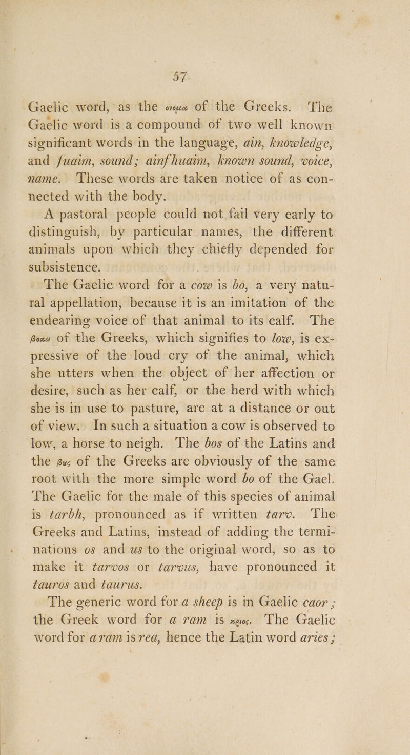 GE Gaelic word, as the ous of the Greeks. The Gaelic word is a compound of two well known significant words in the language, ain, knowledge, and fuaim, sound; ainfhuain, known sound, voice, name. ‘These words are taken notice of as con- nected with the body. A pastoral people could not fail very early to distinguish, by particular names, the different animals upon which they chiefly depended for subsistence. The Gaelic word for a cow is bo, a very natu- ral appellation, because it is an imitation of the endearing voice of that animal to its calf. The Bou» Of the Greeks, which signifies to low, is ex- pressive of the loud cry of the animal, which she utters when the object of her affection or desire, such as her calf, or the herd with which she is in use to pasture, are at a distance or out of view. In such a situation a cow is observed to low, a horse to neigh. The dos of the Latins and the gs; of the Greeks are obviously of the same root with the more simple word 60 of the Gael. The Gaelic for the male of this species of animal is tarbh, pronounced as if written tarv. ‘The Greeks and Latins, instead of adding the termi- nations os and ws to the original word, so as to make it tarvos or tarvus, have pronounced it tauros and taurus. The generic word for @ sheep is in Gaelic caor ; the Greek word for a ram is xe; The Gaelic word for aramisrea, hence the Latin word aries ;