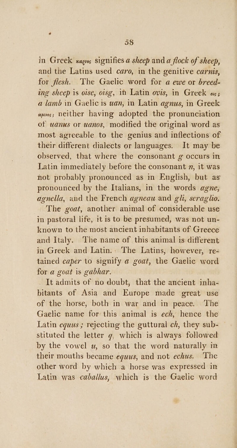 in Greek xagvs signifies a sheep and a flock of sheep, and the Latins used caro, in the genitive carnis, for flesh. The Gaelic word for a ewe or breed- ing sheep is oise, oisg, in Latin ovis, in Greek «as; a lamb in Gaelic is uan, in Latin agnus, in Greek evs; neither having adopted the pronunciation of wanus or uanos, modified the original word as most agreeable to the genius and inflections of their different dialects or languages. It may be observed, that where the consonant g occurs in Latin immediately before the consonant n, it was not probably pronounced as in English, but as pronounced by the Italians, in the words agne, adgnelia, and the French agneau and gh, seraglo. The goat, another animal of considerable use in pastoral life, 1t is to be presumed, was not un- known to the most ancient inhabitants of Greece and Italy. The name of this animal is different in Greek and Latin.. The Latins, however, re- tained caper to signify a goat, the Gaelic word for a goat is gabhar. It admits of no doubt, that the ancient inha- bitants of Asia and Europe made great use of the horse, both in war and in peace. ‘The Gaelic name for this animal is ech, hence the Latin eguus ; rejecting the guttural ch, they sub- stituted the letter g, which is always followed by the vowel uw, so that the word naturally in their mouths became eguus, and not echus. The other word by which a horse was expressed in Latin was caballus, which is the Gaelic word