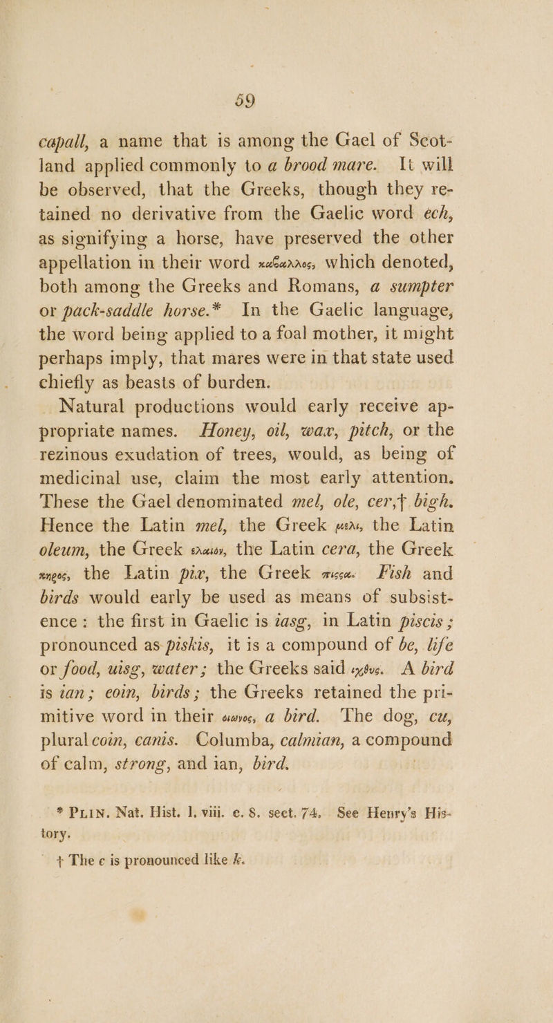 capall, a name that is among the Gael of Scot- land applied commonly to a brood mare. {t will be observed, that the Greeks, though they re- tained no derivative from the Gaelic word ech, as signifying a horse, have preserved the other appellation in their word xaG«aacs, which denoted, both among the Greeks and Romans, @ sumpter or pack-saddle horse.* In the Gaelic language, the word being applied to a foal mother, it might perhaps imply, that mares were in that state used chiefly as beasts of burden. Natural productions would early receive ap- propriate names. Honey, oil, wax, pitch, or the rezinous exudation of trees, would, as being of medicinal use, claim the most early attention. These the Gael denominated mel, ole, cer,t bigh. Hence the Latin mel, the Greek mwa, the Latin oleum, the Greek sa, the Latin cera, the Greek zness, the Latin pir, the Greek ace Fish and birds would early be used as means of subsist- ence: the first in Gaelic is zasg, in Latin piscis ; pronounced as piskis, it is a compound of be, life or food, uisg, water; the Greeks said sxsus. A bird is can; eoin, birds; the Greeks retained the pri- mitive word in their sac, a bird. The dog, cuz, plural coin, canis. Columba, calmzan, aqonipeamy of calm, strong, and ian, bird. * PLIN. Nat. Hist. 1. viii. ©. 8. seet. 74, See Henry’s His- tory. + The ¢ is pronounced like &amp;.