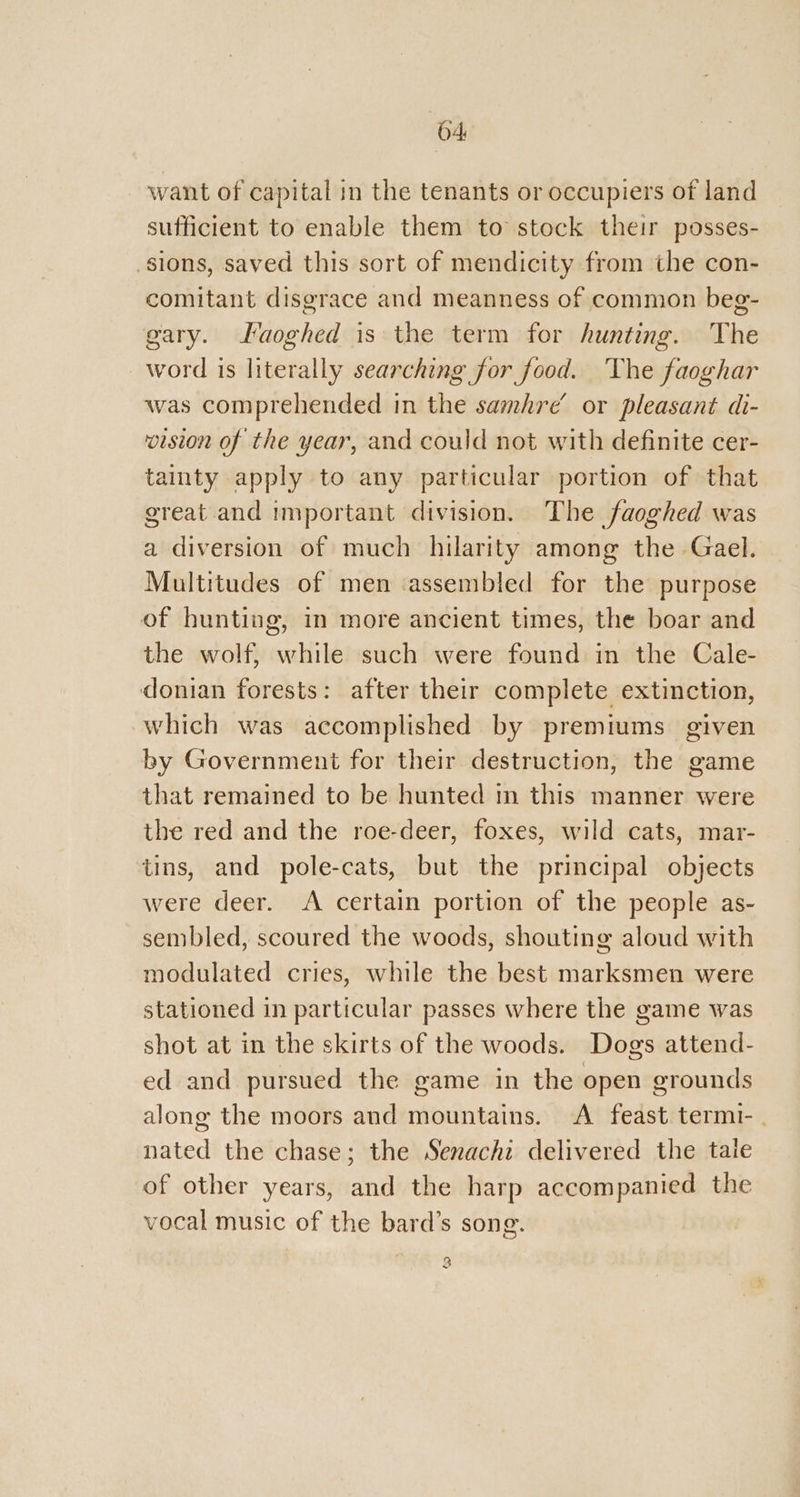 want of capital in the tenants or occupiers of land sufficient to enable them to stock their posses- sions, saved this sort of mendicity from the con- comitant disgrace and meanness of common beg- gary. Laoghed is the term for hunting. The word is literally searching for food. The faoghar was comprehended in the samhre’ or pleasant di- vision of the year, and could not with definite cer- tainty apply to any particular portion of that great and important division. The faoghed was a diversion of much hilarity among the Gael. Multitudes of men ‘assembled for the purpose of hunting, in more ancient times, the boar and the wolf, while such were found in the Cale- donian forests: after their complete extinction, which was accomplished by premiums given by Government for their destruction, the game that remained to be hunted in this manner were the red and the roe-deer, foxes, wild cats, mar- tins, and pole-cats, but the principal objects were deer. A certain portion of the people as- sembled, scoured the woods, shouting aloud with modulated cries, while the best marksmen were stationed in particular passes where the game was shot at in the skirts of the woods. Dogs attend- ed and pursued the game in the open grounds along the moors and mountains. A feast termi- . nated the chase; the Senachi delivered the tale of other years, and the harp accompanied the vocal music of the bard’s song. 3