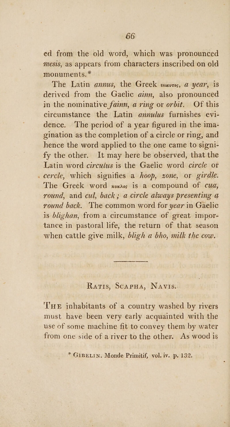 ed from the old word, which was pronounced mesis, as appears from characters inscribed on old monuments. * : The Latin annus, the Greek evros, a year, is derived from the Gaelic ainn, also pronounced in the nominative fain, a ring or orbit. Of this circumstance the Latin annulus furnishes evi- dence. ‘The period of a year figured in the ima- gination as the completion of a circle or ring, and hence the word applied to the one came to signi- fy the other. It may here be observed, that the Latin word circulus is the Gaelic word circle or . cercle, which signifies a hoop, zone, or girdle. The Greek word xvxacs is a compound of cua, round, and cul, back; a circle always presenting a round back. The common word for year in Gaelic is blighan, from a circumstance of great impor- tance in pastoral life, the return of that season when cattle give milk, bliigh a bho, milk the cow. Ratis, Scapua, Navis.. ‘HE inhabitants of a country washed by rivers must have been very early acquainted with the use of some machine fit to convey them by water from one side of a river to the other. As wood is * GIBELIN. Monde Primitif, vol. iv. p. 132.