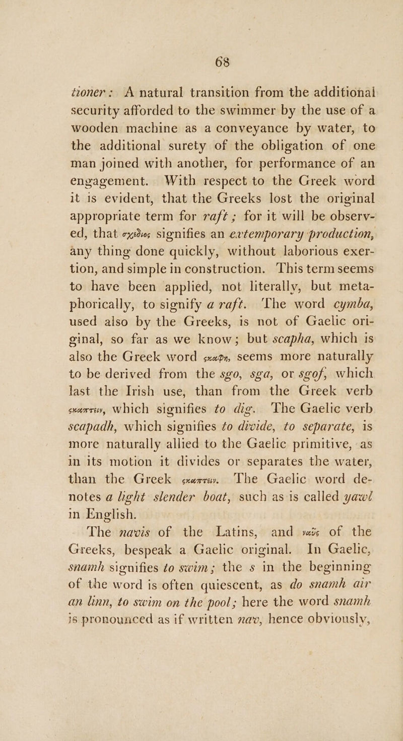 toner: A natural transition from the additional security afforded to the swimmer by the use of a wooden machine as a conveyance by water, to the additional surety of the obligation of one man joined with another, for performance of an engagement. With respect to the Greek word it is evident, that the Greeks lost the original appropriate term for raft; for it will be observ- ed, that exes signifies an evtemporary production, any thing done quickly, without laborious exer- tion, and simple in construction. This term seems to have been applied, not literally, but meta- phorically, to signify a raft. ‘The word cymba, used also by the Greeks, is not of Gaelic ori- ginal, so far as we know; but scapha, which 1s also the Greek word «xen, seems more naturally to be derived from the sgo, sga, or sgof, which last the Irish use, than from the Greek verb sxaxcev, Which signifies to dig. The Gaelic verb scapadh, which signifies to divide, to separate, 1s more naturally allied to the Gaelic primitive, as in its motion it divides or separates the water, than the Greek «arr. The Gaelic word de- notes a light slender boat, such as is called yawl in English. The navis of the Latins, and vais of the Greeks, bespeak a Gaelic original. In Gaelic, snamh signifies to swim; the s in the beginning of the word is often quiescent, as do svamh ar an linn, to swim on the pool; here the word snamh is pronounced as if written zav, hence obviously,