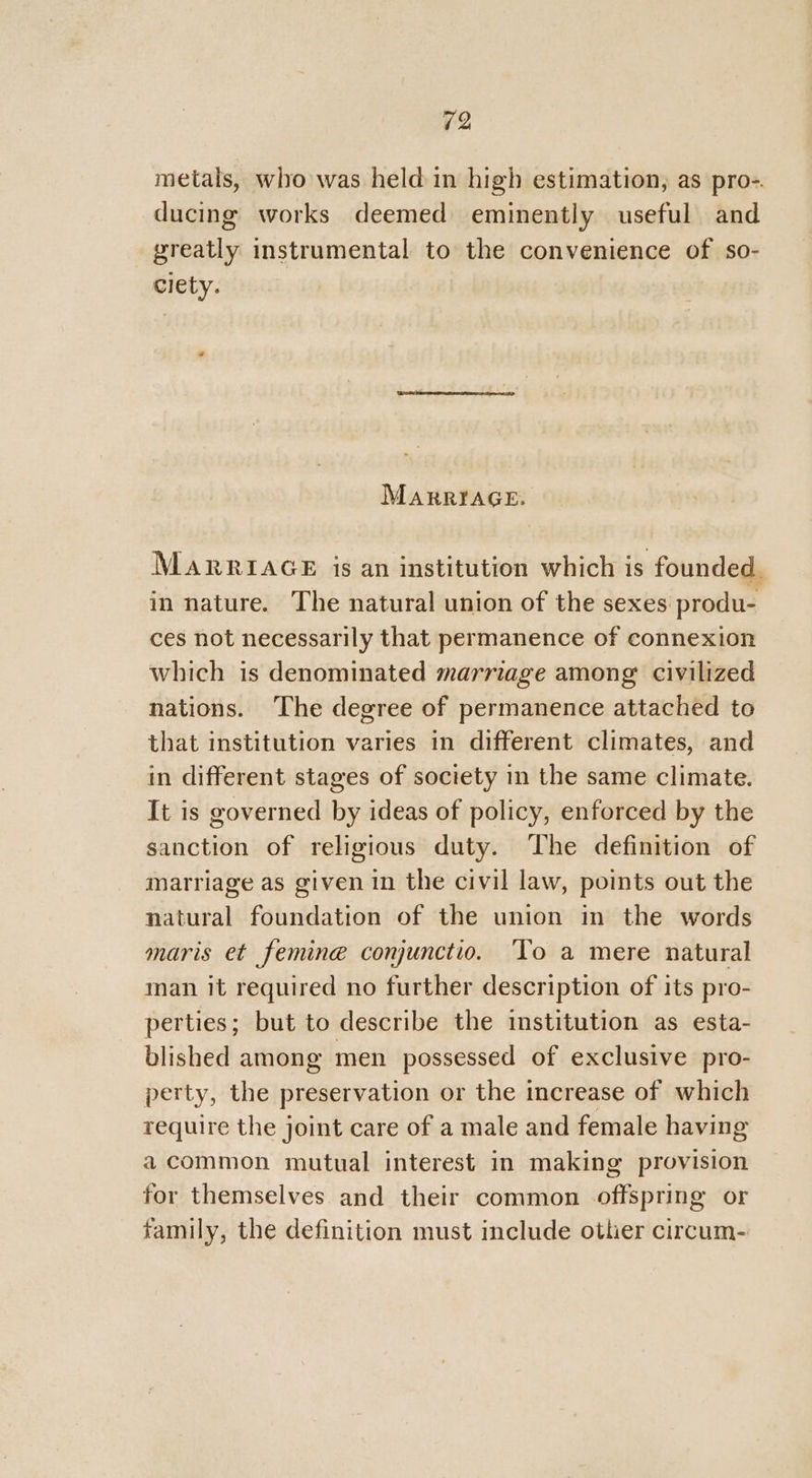 metals, who was held in high estimation, as pro-. ducing works deemed eminently useful and greatly instrumental to the convenience of so- ciety. 2 MARRIAGE. MARRIAGE is an institution which is founded. in nature. The natural union of the sexes produ- ces not necessarily that permanence of connexion which is denominated marriage among civilized nations. The degree of permanence attached to that institution varies in different climates, and in different stages of society in the same climate. It is governed by ideas of policy, enforced by the sanction of religious duty. The definition of marriage as given in the civil law, points out the natural foundation of the union in the words maris et femineé conjunctio. To a mere natural man it required no further description of its pro- perties; but to describe the institution as esta- blished among men possessed of exclusive pro- perty, the preservation or the increase of which require the joint care of a male and female having acommon mutual interest in making provision for themselves and their common offspring or family, the definition must include other circum-