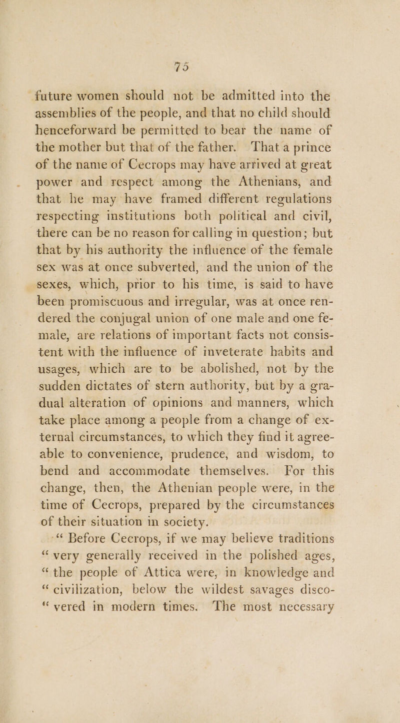 79 future women should not be admitted into the assemblies of the people, and that no child should henceforward be permitted to bear the name of the mother but that of the father. ‘That a prince of the name of Cecrops may have arrived at great power and respect among the Athenians, and that he may have framed different regulations respecting institutions both political and civil, there can be no reason for calling in question; but that by his authority the influence of the female sex was at once subverted, and the union of the sexes, which, prior to his time, is said to have been promiscuous and irregular, was at once ren- dered the conjugal union of one male and one fe-— male, are relations of important facts not consis- tent with the mfluence of inveterate habits and usages, which are to be abolished, not by the sudden dictates of stern authority, but by a gra- dual alteration of opinions and manners, which take place among a people from a change of ex- ternal circumstances, to which they find it agree- able to convenience, prudence, and wisdom, to bend and accommodate themselves. For this change, then, the Athenian people were, in the time of Cecrops, prepared by the circumstances of their situation in society. “ Before Cecrops, if we may believe traditions “very generally received in the polished ages, “the people of Attica were, in knowledge and “ civilization, below the wildest savages disco- “ vered in modern times. The most necessary