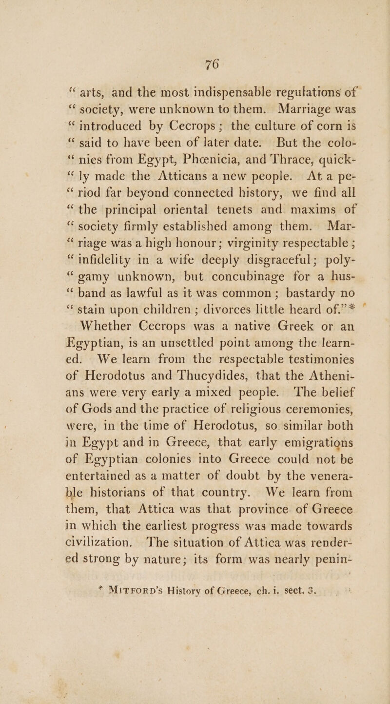 ‘arts, and the most indispensable regulations of “ society, were unknown to them. Marriage was “introduced by Cecrops; the culture of corn is “ said to have been of later date. But the colo- ‘nies from Egypt, Pheenicia, and Thrace, quick- “ly made the Atticans a new people. At a pe- “riod far beyond connected history, we find all ‘ society firmly established among them. Mar- “ riage was a high honour; virginity respectable ; “infidelity in a wife deeply disgraceful; poly- “gamy unknown, but concubinage for a hus- ‘band as lawful as it was common; bastardy no “stain upon children ; divorces little heard of.” * Whether Cecrops was a native Greek or an Egyptian, is an unsettled point among the learn- ed. We learn from the respectable testimonies of Herodotus and Thucydides, that the Atheni- ans were very early a mixed people. The belief of Gods and the practice of religious ceremonies, were, in the time of Herodotus, so. similar both in Egypt and in Greece, that early emigrations of Egyptian colonies into Greece could not be entertained as a matter of doubt by the venera- ble historians of that country. We learn from them, that Attica was that province of Greece in which the earliest progress was made towards civilization. The situation of Attica was render- ed strong by nature; its form was nearly penin- * MITFORD’s History of Greece, ch.i. sect. 3. *