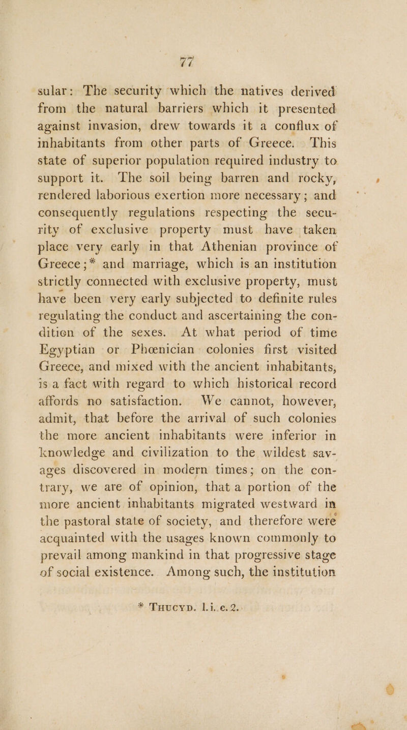 sular: The security which the natives derived from the natural barriers which it presented against invasion, drew towards it a conflux of inhabitants from other parts of Greece. This state of superior population required industry to support it. The soil being barren and rocky, rendered laborious exertion more necessary ; and consequently regulations respecting the secu- rity of exclusive property must have taken place very early in that Athenian province of Greece ;* and marriage, which is an institution strictly connected with exclusive property, must have been very early subjected to definite rules regulating the conduct and ascertaining the con- ditien of the sexes. At what period of time Egyptian or Phoenician colonies first visited Greece, and mixed with the ancient inhabitants, is a fact with regard to which historical record affords no satisfaction. We cannot, however, admit, that before the arrival of such colonies the more ancient inhabitants were inferior in knowledge and civilization to the wildest sav- ages discovered in modern times; on the con- trary, we are of opinion, that a portion of the more ancient inhabitants migrated westward in the pastoral state of society, and therefore were acquainted with the usages known commonly to prevail among mankind in that progressive stage of social existence.. Among such, the institution * THucyp. 1.1.6. 2.: