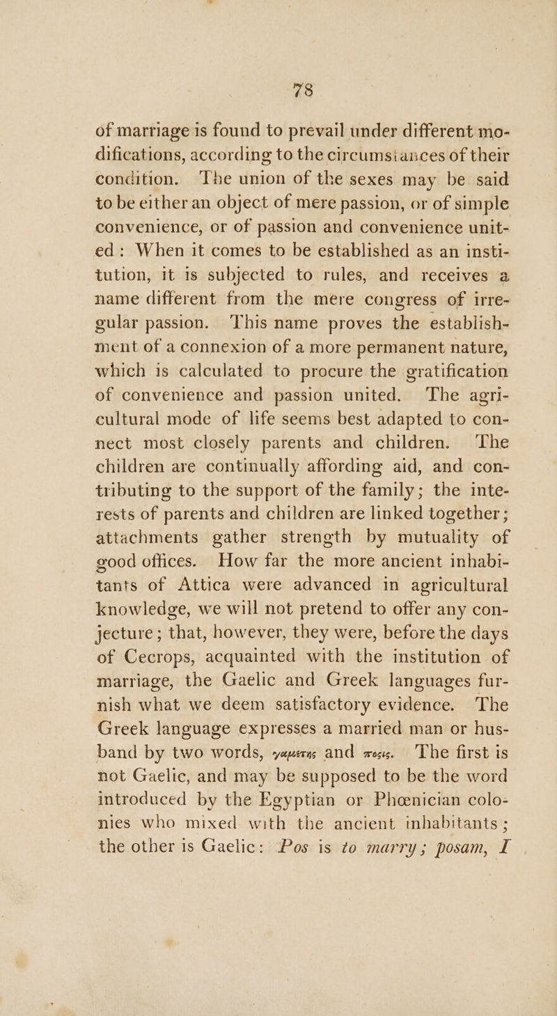 of marriage 1s found to prevail under different mo- difications, according to the circumsiances of their condition. ‘The union of the sexes may be said to be either an object of mere passion, or of simple convenience, or of passion and convenience unit- ed: When it comes to be established as an insti- tution, it 1s subjected to rules, and receives a name different from the mere congress of irre- gular passion. This name proves the establish- ment of a connexion of a more permanent nature, which is calculated to procure the gratification of convenience and passion united. The agri- cultural mode of life seems best adapted to con- nect most closely parents and children. ‘The children are continually affording aid, and con- tributing to the support of the family; the inte- rests of parents and children are linked together ; attachments gather strength by mutuality of good offices. How far the more ancient inhabi- tants of Attica were advanced in agricultural knowledge, we will not pretend to offer any con- jecture ; that, however, they were, before the days of Cecrops, acquainted with the institution of marriage, the Gaelic and Greek languages fur- nish what we deem satisfactory evidence. The Greek language expresses a married man or hus- band by two words, yaperas and oss. The first is not Gaelic, and may be supposed to be the word introduced by the Egyptian or Pheenician colo- nies who mixed with the ancient inhabitants ; the other is Gaelic: Pos is to marry; posam, I