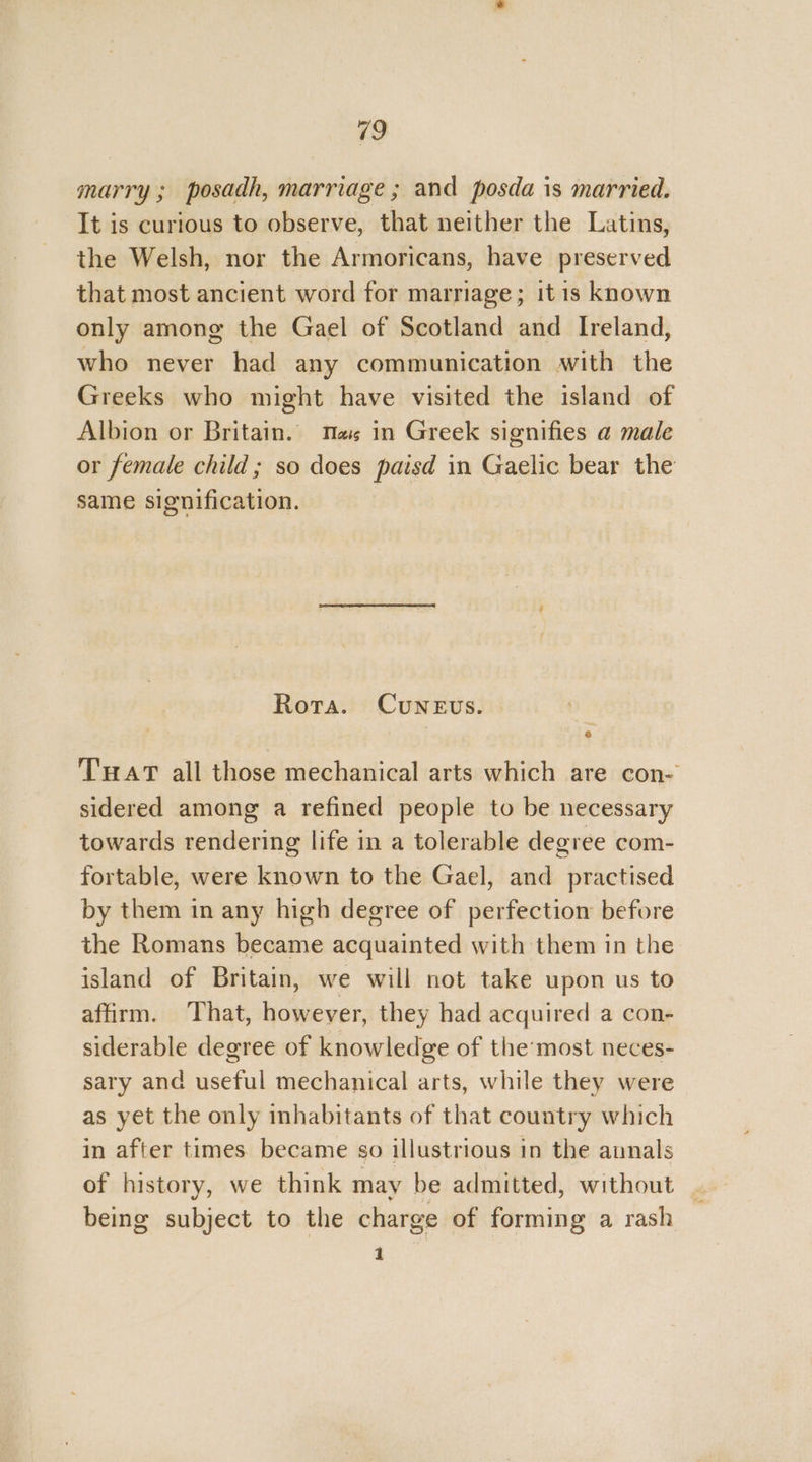 marry; posadh, marriage ; and posda is married. It is curious to observe, that neither the Latins, the Welsh, nor the Armoricans, have preserved that most ancient word for marriage; itis known only among the Gael of Scotland and Ireland, who never had any communication with the Greeks who might have visited the island of Albion or Britain. Mas in Greek signifies a male or female child ; so does paisd in Gaelic bear the same signification. Rota. Cunevs. THAT all those mechanical arts which are con- sidered among a refined people to be necessary towards rendering life in a tolerable degree com- fortable, were known to the Gael, and practised by them in any high degree of perfection before the Romans became acquainted with them in the island of Britain, we will not take upon us to affirm. That, however, they had acquired a con- siderable degree of knowledge of the’most neces- sary and useful mechanical arts, while they were as yet the only inhabitants of that country which in after times became so illustrious in the aunals of history, we think may be admitted, without being subject to the charge of forming a rash 1