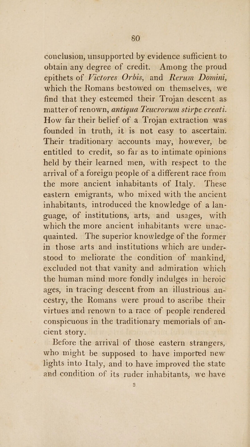 conclusion, unsupported by evidence sufficient to obtain any degree of credit. Among the proud epithets of Victores Orbis, and Rerum Domini, which the Romans bestowed on themselves, we find that they esteemed their Trojan descent as matter of renown, antigua Teucrorum stirpe creati. How far their belief of a Trojan extraction was founded in truth, it is not easy to ascertain. Their traditionary accounts may, however, be entitled to credit, so far as to intimate opinions held by their learned men, with respect to the arrival of a foreign people of a different race from the more ancient inhabitants of Italy. These eastern emigrants, who mixed with the ancient inhabitants, introduced the knowledge of a lan- guage, of institutions, arts, and usages, with which the more ancient inhabitants were unac- quainted. The superior knowledge of the former in those arts and institutions which are under- stood to meliorate the condition of mankind, excluded not that vanity and admiration which the human mind more fondly indulges in heroic ages, in tracing descent from an illustrious an- cestry, the Romans were proud to ascribe their virtues and renown to a race of people rendered conspicuous in the traditionary memorials of an- cient story. Before the arrival of those eastern strangers, who might be supposed to have imported new lights into Italy, and to have improved the state and condition of its ruder inhabitants, we have 2 Y