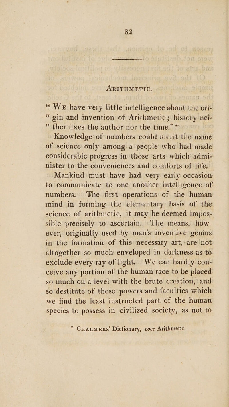 ARITHMETIC. “We have very little intelligence about the ori- “gin and invention of Arithmetic ;. bistory nei- “ ther fixes. the author nor the time.” * Knowledge of numbers could merit the name of science only among.a people who had made considerable progress in those arts which admi- nister to the conveniences and comforts of life. Mankind must have had very early occasion: to communicate to one another intelligence of numbers. The first operations: of the human mind in forming the elementary basis of the science of arithmetic, it may be deemed impos- sible precisely to ascertain. The means, how- ever, originally used by man’s inventive genius in the formation of this necessary art, are not altogether so much: enveloped in darkness as to exclude every ray of light. We can hardly con- ceive any portion of the human race to be placed so much on a level with the brute creation, ‘and so destitute of those powers and faculties which we find the least instructed part of the human species to possess in civilized society, as not to * CHALMERS’ Dictionary, voce Arithmetic.