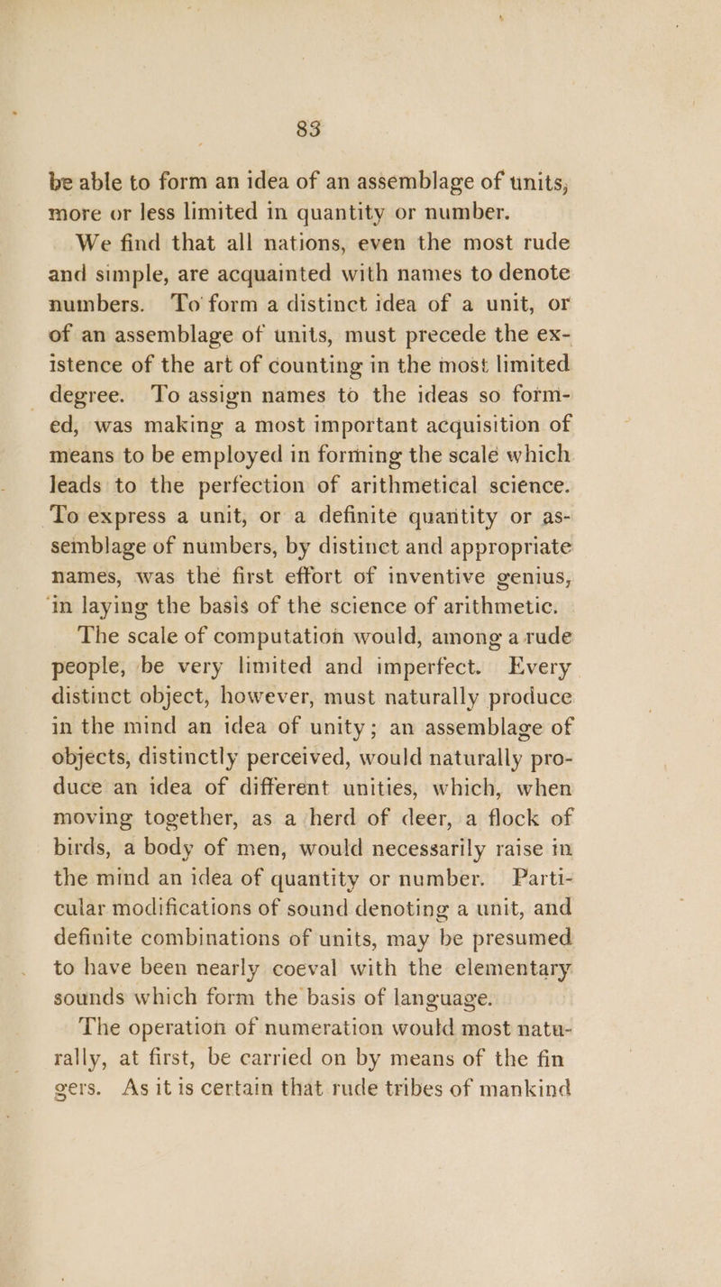 be able to form an idea of an assemblage of tinits, more or less limited in quantity or number. We find that all nations, even the most rude and simple, are acquainted with names to denote numbers. To form a distinct idea of a unit, or of an assemblage of units, must precede the ex- istence of the art of counting in the most limited degree. To assign names to the ideas so form- ed, was making a most important acquisition of means to be employed in forming the scale which leads to the perfection of arithmetical science. To express a unit, or a definite quantity or as- semblage of numbers, by distinct and appropriate names, was the first effort of inventive genius, ‘in laying the basis of the science of arithmetic. The scale of computation would, among a rude people, be very limited and imperfect. Every distinct object, however, must naturally produce in the mind an idea of unity; an assemblage of objects, distinctly perceived, would naturally pro- duce an idea of different unities, which, when moving together, as a herd of deer, a flock of birds, a body of men, would necessarily raise i the mind an idea of quantity or number. Parti- cular modifications of sound denoting a unit, and definite combinations of units, may be presumed to have been nearly coeval with the elementary sounds which form the basis of language. The operation of numeration would most natu- rally, at first, be carried on by means of the fin gers. As itis certain that rude tribes of mankind