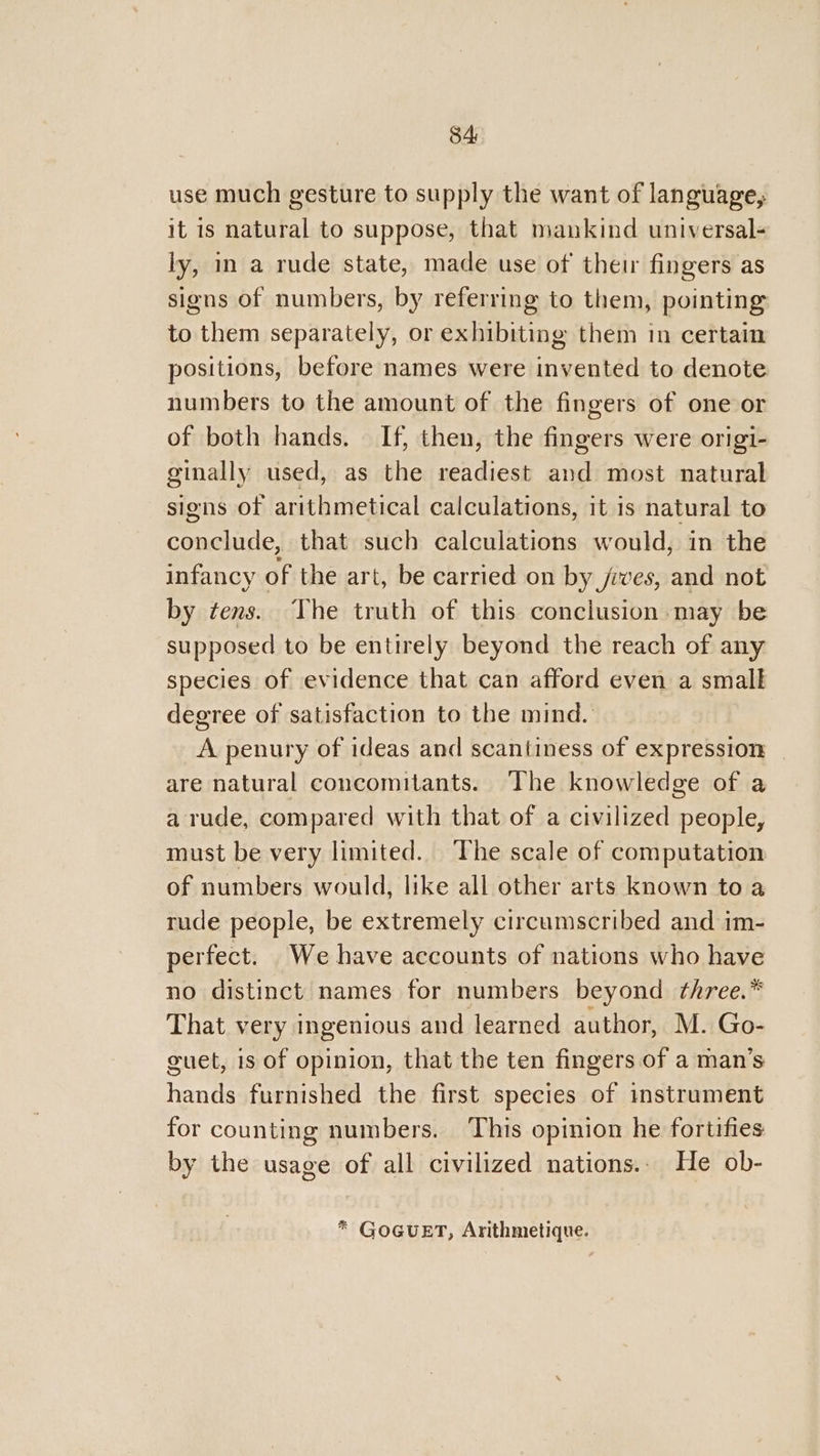 84: use much gesture to supply the want of language, it is natural to suppose, that mankind universal- ly, in a rude state, made use of their fingers as signs of numbers, by referring to them, pointing to them separately, or exhibiting them in certain positions, before names were invented to denote numbers to the amount of the fingers of one or of both hands. If, then, the fingers were origi- ginally used, as the readiest and most natural signs of arithmetical calculations, it is natural to conclude, that such calculations would, in the infancy of the art, be carried on by jives, and not by tens. The truth of this conclusion. may be supposed to be entirely beyond the reach of any species of evidence that can afford even a small degree of satisfaction to the mind. A penury of ideas and scantiness of expression - are natural concomitants. The knowledge of a a rude, compared with that of a civilized people, must be very limited. The scale of computation of numbers would, like all other arts known to a rude people, be extremely circumscribed and im- perfect. We have accounts of nations who have no distinct names for numbers beyond three.* That very ingenious and learned author, M. Go- guet, 1s of opinion, that the ten fingers of a man’s hands furnished the first species of instrument for counting numbers. This opinion he fortifies by the usage of all civilized nations.. He ob- * GoGuET, Arithmetique.