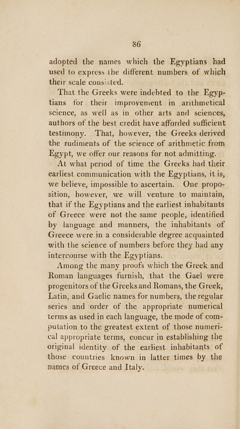 adopted the names which the Egyptians had used to express the different numbers of which their scale consisted. That the Greeks were indebted to the Egyp- tians for their improvement im arithmetical science, as well as in other arts and sciences, authors of the best credit have afforded sufficient testimony. That, however, the Greeks derived the rudiments of the science of arithmetic from Egypt, we offer our reasons for not admitting. At what period of time the Greeks had their earliest communication with the Egyptians, it is, we believe, impossible to ascertain. One propo- sition, however, we will venture to maintain, that if the Egyptians and the earliest inhabitants of Greece were not the same people, identified by language and manners, the inhabitants of Greece were in a considerable degree acquainted with the science of numbers before they had any intercourse with the Egyptians. | Among the many proofs which the Greek and Roman languages furnish, that the Gael were progenitors of the Greeks and Romans, the Greek, Latin, and Gaelic names for numbers, the regular series and order of the appropriate numerical terms as used in each language, the mode of com- putation to the greatest extent of those numeri- cal appropriate terms, concur in establishing the original identity of the earliest inhabitants of those countries known in latter times by the names of Greece and Italy.