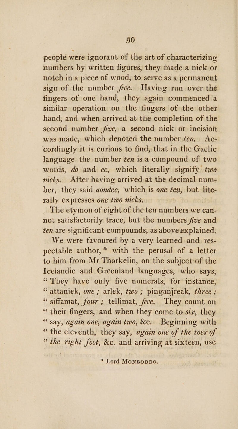 people were ignorant of the art of characterizing numbers by written figures, they made a nick or notch in a piece of wood, to serve as a permanent sign of the number jive. Having run over the fingers of one hand, they again commenced a similar operation on the fingers of the other hand, and when arrived at the completion of the second number jrve, a second nick or incision was made, which denoted the number ten. Ac- cordiugly it 1s curious to find, that in the Gaelic language the number tex is a compound of two words, do and ec, which literally signify twa nicks. After having arrived at the decimal num- ber, they said aondec, which is one ten, but lite- rally expresses one two nicks. The etymon of eight of the ten numbers we can- not satisfactorily trace, but the numbers five and ten are significant compounds, as above explained. We were favoured by a very learned and res- pectable author, * with the perusal of a letter to him from Mr Thorkelin, on the subject of the Icelandic and Greenland languages, who says, “They have only five numerals, for instance, “attaniek, one ; arlek, two ; pinganjreak, ¢hree ; “ siffamat, four; tellimat, five. They count on “ their fingers, and when they come to siz, they “ say, again one, again two, &amp;c. Beginning with “the eleventh, they say, again one of the toes of “ the right foot, &amp;c. and arriving at sixteen, use * Lord MoNBODDO.