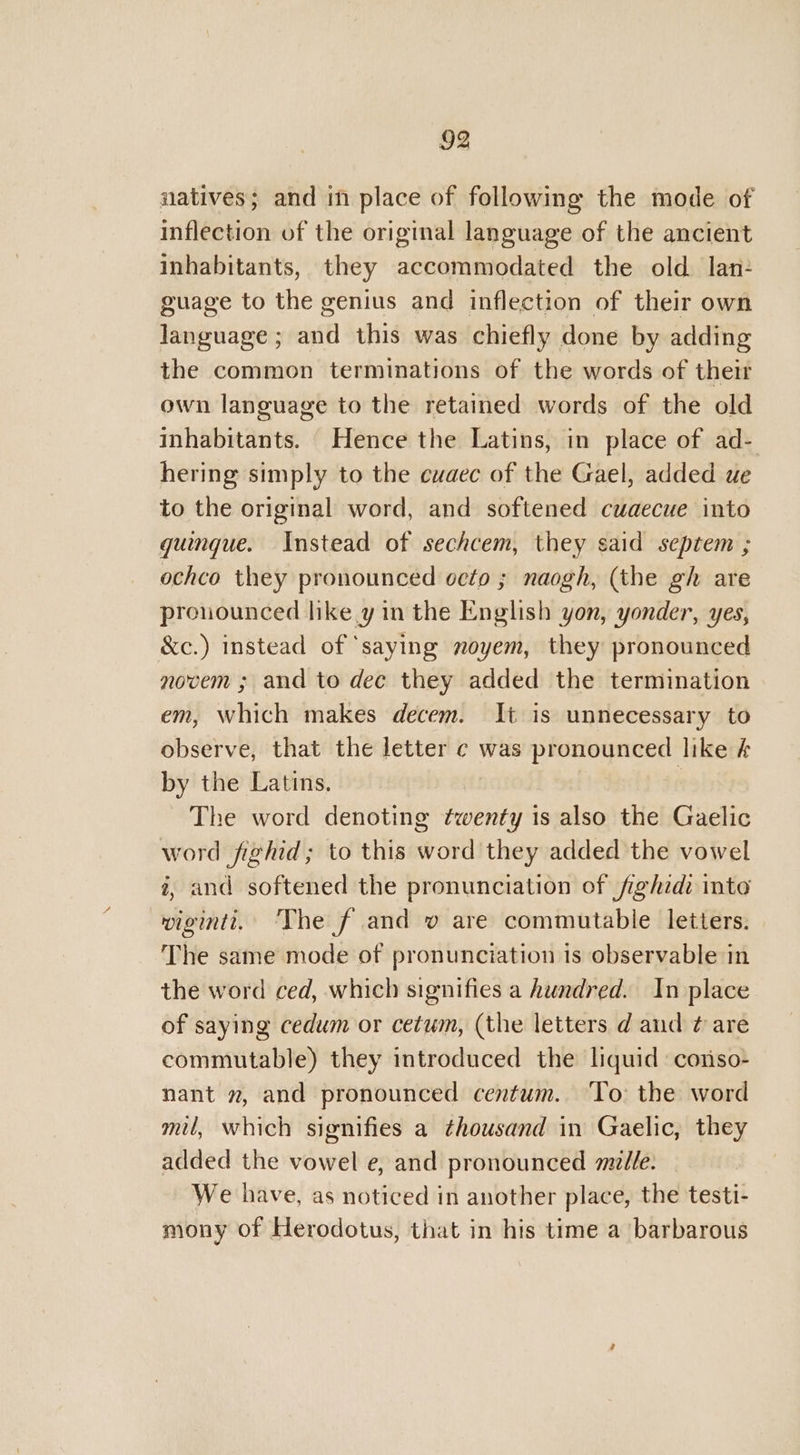 natives; and in place of following the mode of inflection of the original language of the ancient inhabitants, they accommodated the old lan: guage to the genius and inflection of their own language ; and this was chiefly done by adding the common terminations of the words of their own language to the retained words of the old inhabitants. Hence the Latins, in place of ad- hering simply to the cuaec of the Gael, added ue to the original word, and softened cuaecue into guingue. Instead of sechcem, they said septem ; ochco they pronounced oeto ; naogh, (the gh are pronounced like y in the English yon, yonder, yes, &amp;c.) instead of ‘saying noyem, they pronounced novem ; and to dec they added the termination em, which makes decem. It is unnecessary to observe, that the letter ¢ was pronounced like &amp; by the Latins. The word denoting hibit is also the Gaelic word fighid; to this wid they added the vowel i, and softened the pronunciation of fighidi inte wigintt. ‘The f and v are commutable letters. The same mode of pronunciation is observable in the word ced, which signifies a hundred. In place of saying cedum or cetum, (the letters d and ¢ are commutable) they introduced the liquid conso- nant », and pronounced centum. To the word mil, which signifies a thousand in Gaelic, they added the vowel e, and pronounced mille. We have, as noticed in another place, the testi- mony of Herodotus, that in his time a barbarous