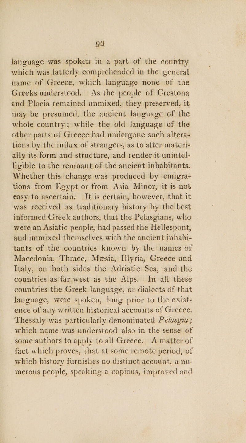 language was spoken in a part of the country which was latterly comprehended in the general name of Greece, which language none of the Greeks understood. As the people of Crestona and Placia remained unmixed, they preserved, it may be presumed, the ancient language of the whole country; while the old language of the other parts of Greece had undergone such altera- tions by the influx of strangers, as to alter materi- ally its form and structure, and render it unintel- ligible to the remnant of the ancient inhabitants. Whether this change was produced by emigra- tions from Egypt or from Asia Minor, it is not easy to ascertain. It is certain, however, that it was received as traditionary history by the best informed Greek authors, that the Pelasgians, who were an Asiatic people, had passed the Hellespont, and immixed themselves with the ancient inhabi- tants of the countries known by the names of Macedonia, Thrace, Meesia, Illyria, Greece and Italy, on both sides the Adriatic Sea, and the countries as far west as the Alps. In all these countries the Greek language, or dialects of that language, were spoken, long prior to the exist- ence of any written historical accounts of Greece. Thessaly was particularly denominated Pelasgia ; which name was understood also in the sense of some authors to apply to all Greece. A matter of fact which proves, that at some remote period, of which history furnishes no distinct account, a nu- merous people, speaking a copious, improved and